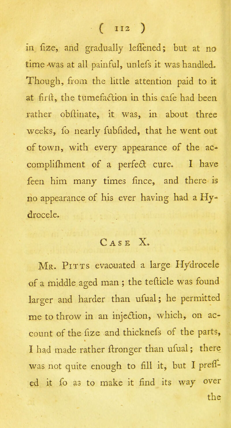 in fize, and gradually leflened; but at no time-was at all painful, unlefs it was handled. Though, from the little attention paid to it at firft, the tumefaction in this cafe had been rather obftinate, it was, in about three weeks, fo nearly fubfided, that he went out of town, with every appearance of the ac- complifhment of a perfect cure. I have feen him many times fince, and there is no appearance of his ever having had a Hy- drocele. Case X. Mr. Pitts evacuated a large Hydrocele of a middle aged man ; the tefticle was found larger and harder than ufual; he permitted me to throw in an injection, which, on ac- count of the fize and thicknefs of the parts, I had made rather ftronger than ufual; there was not quite enough to fill it, but I prefi- ed it fo as to make it find its way over the