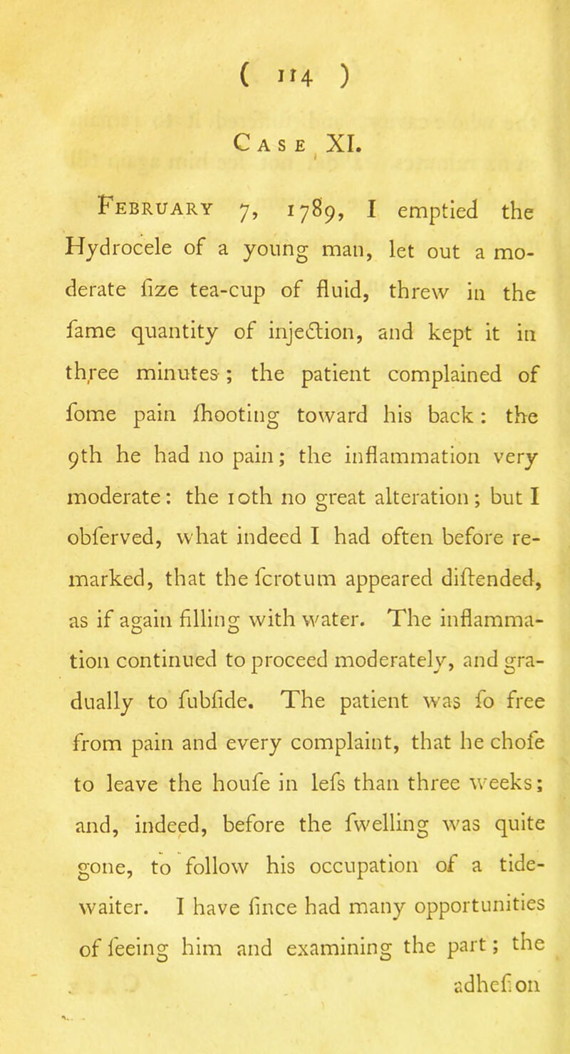 Case XI. I February 7, 1789, I emptied the Hydrocele of a young man, let out a mo- derate fize tea-cup of fluid, threw in the fame quantity of injection, and kept it in th ree minutes ; the patient complained of fome pain fhooting toward his back: the 9th he had no pain; the inflammation very moderate: the 10th no great alteration; but I obferved, what indeed I had often before re- marked, that the fcrotum appeared diftended, as if again filling with water. The inflamma- tion continued to proceed moderately, and gra- dually to fubfide. The patient was fo free from pain and every complaint, that he chofe to leave the houfe in lefs than three weeks; and, indeed, before the fwelling w'as quite gone, to follow his occupation of a tide- waiter. I have fince had many opportunities of feeing him and examining the part; the sdhefion