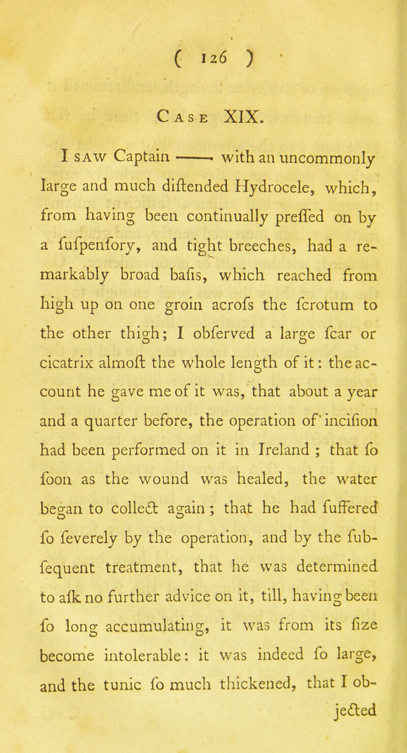 Case XIX. I saw Captain with an uncommonly large and much diftended Hydrocele, which, from having been continually preffed on by a fufpenfory, and tight breeches, had a re- markably broad bafis, which reached from high up on one groin acrofs the fcrotum to the other thigh; I obferved a large fear or cicatrix almoft the whole length of it: the ac- count he gave me of it was, that about a year and a quarter before, the operation of'incifion had been performed on it in Ireland ; that fo foon as the wound was healed, the water began to collect again ; that he had fuffered fo feverely by the operation, and by the fub- fequent treatment, that he was determined to alkno further advice on it, till, having been fo long accumulating, it was from its fize become intolerable: it was indeed fo large, and the tunic fo much thickened, that I ob- jected