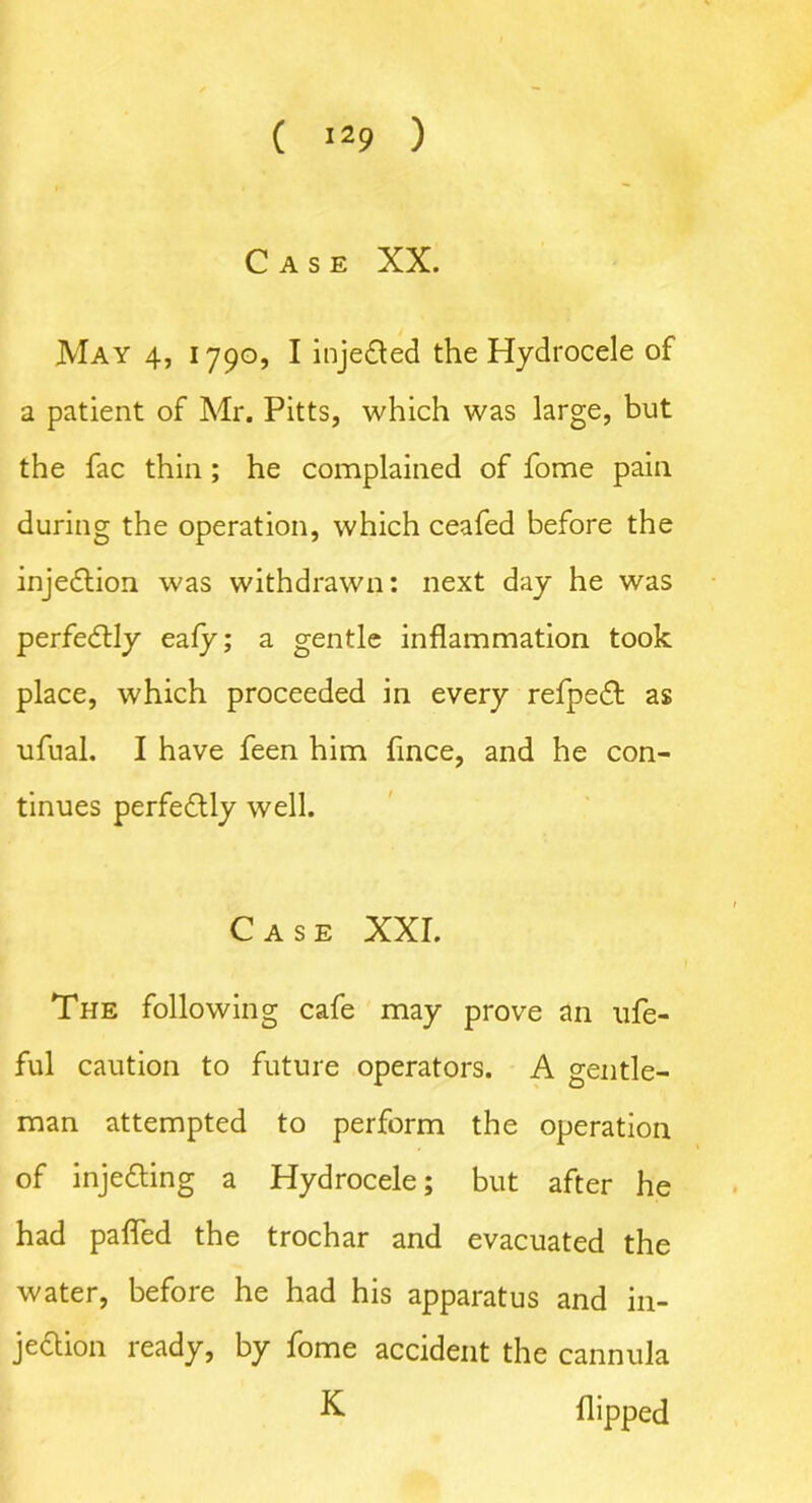 Case XX. May 4, 1790, I inje&ed the Hydrocele of a patient of Mr. Pitts, which was large, but the fac thin ; he complained of fome pain during the operation, which ceafed before the injection was withdrawn: next day he was perfectly eafy; a gentle inflammation took place, which proceeded in every refpedt as ufual. I have feen him fince, and he con- tinues perfectly well. Case XXL The following cafe may prove an ufe- ful caution to future operators. A gentle- man attempted to perform the operation of injedting a Hydrocele; but after he had pafled the trochar and evacuated the water, before he had his apparatus and in- je&ion ready, by fome accident the cannula X flipped