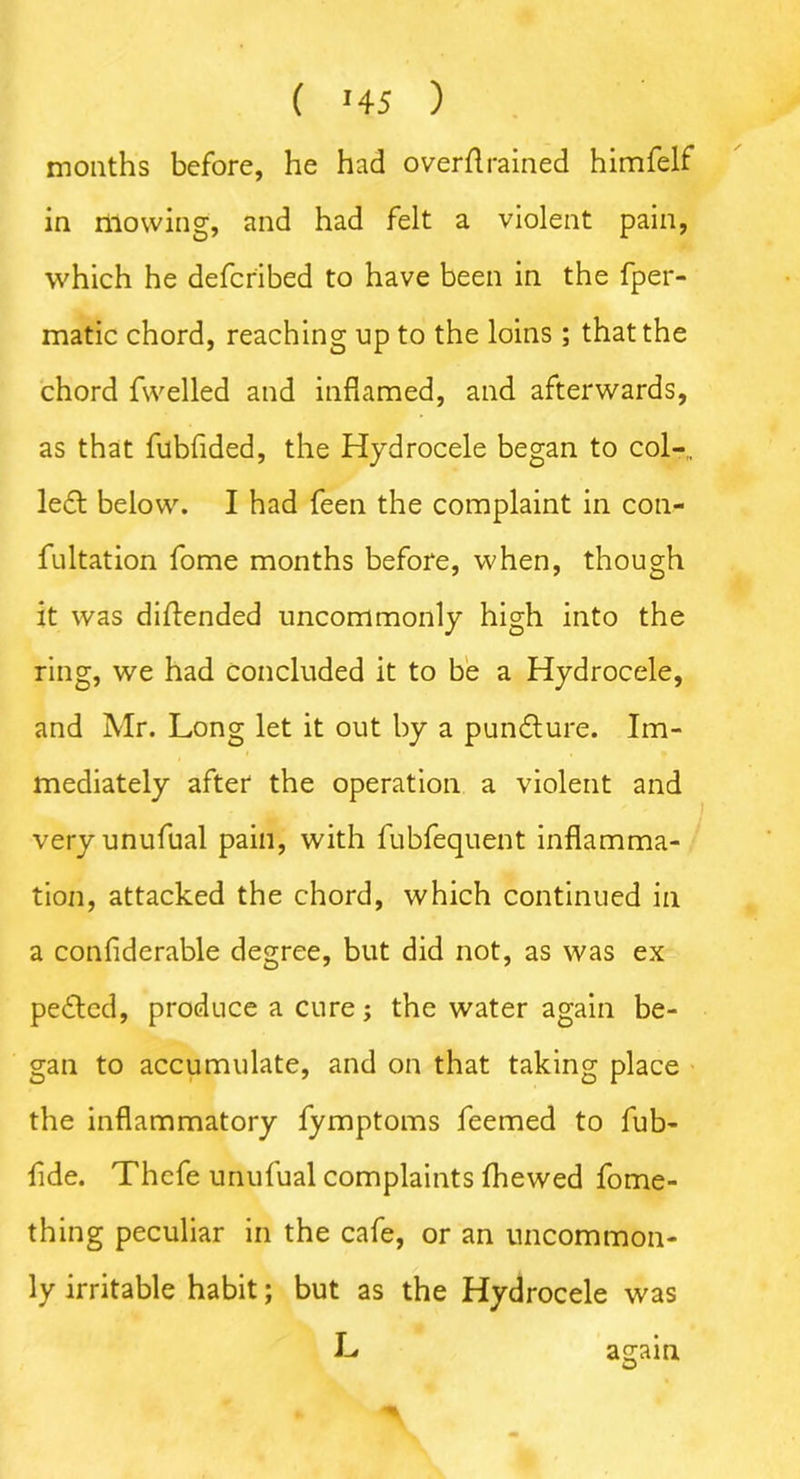 months before, he had overflrained himfelf in mowing, and had felt a violent pain, which he defcribed to have been in the fper- matic chord, reaching up to the loins; that the chord fwelled and inflamed, and afterwards, as that fubfided, the Hydrocele began to col-,. le£t below. I had feen the complaint in con- fultation fome months before, when, though it was diftended uncommonly high into the ring, we had concluded it to be a Hydrocele, and Mr. Long let it out by a pundlure. Im- mediately after the operation a violent and veryunufual pain, with fubfequent inflamma- tion, attacked the chord, which continued in a confiderable degree, but did not, as was ex pe£tcd, produce a cure; the water again be- gan to accumulate, and on that taking place the inflammatory fymptoms feemed to fub- flde. Thcfe unufual complaints Ihewed fome- thing peculiar in the cafe, or an uncommon- ly irritable habit; but as the Hydrocele was L a^ain O