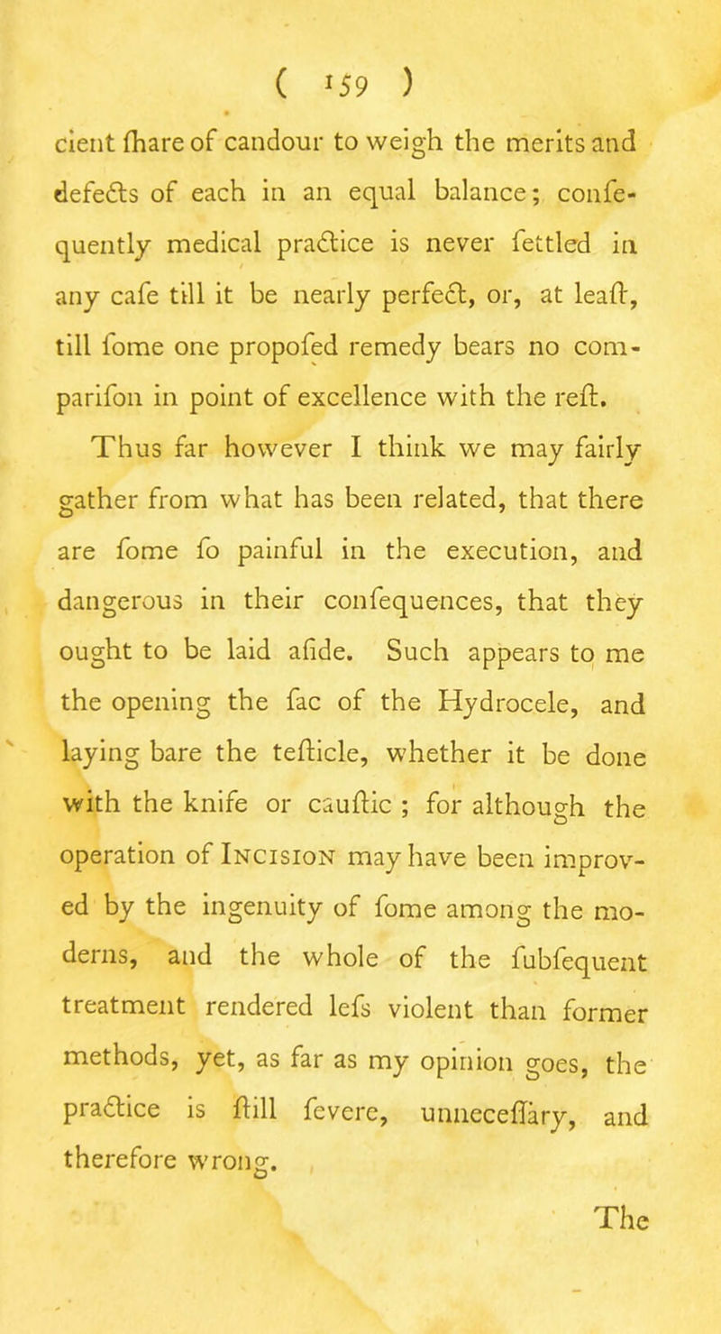 ( >59 ) cient fhare of candour to weigh the merits and defeats of each in an equal balance; confe- quently medical practice is never fettled in any cafe till it be nearly perfect, or, at lead:, till fome one propofed remedy bears no com- parifon in point of excellence with the reft. Thus far however I think we may fairly gather from what has been related, that there are fome fo painful in the execution, and dangerous in their confequences, that they ought to be laid afide. Such appears to me the opening the fac of the Hydrocele, and laying bare the tefticle, whether it be done with the knife or cauftic ; for although the operation of Incision may have been improv- ed by the ingenuity of fome among the mo- derns, and the whole of the fubfequent treatment rendered lefs violent than former methods, yet, as far as my opinion goes, the pradtice is ftill fevere, unneceftary, and therefore wrong:. O