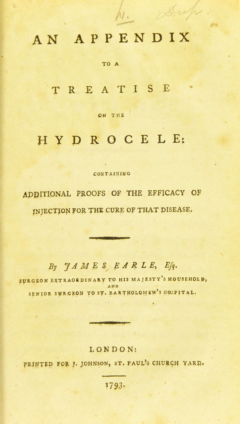 an appendix TO A treatise OH THE HYDROCELE: containing ADDITIONAL PROOFS OF THE EFFICACY OF EJECTION FOR THE CURE OF THAT disease. By JAMES EARLE, Efq. JVRGEON EXTRAORDINARY TO HIS MAJESTY S HOUSEHOLD? AND SENIOR SVRGEON TO ST. BARTHOLOMEW’S HOSPITAL. / LONDON: PRINTED FO?. J. JOHNSON, ST. PAULAS CHURCH YARD. ?7 93-