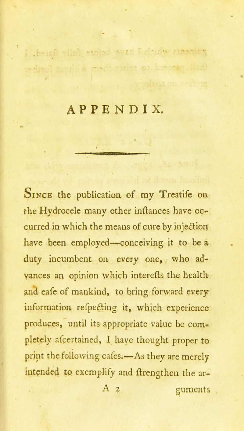 f a APPENDIX, 8BKS Since the publication of my Treatife on the Hydrocele many other inftances have oc*- curred in which the means of cure by injection have been employed—conceiving it to be a duty incumbent on every one, who ad- vances an opinion which interefts the health and eafe of mankind, to bring forward every information refpefting it, which experience produces, until its appropriate value be com- pletely afcertained, I have thought proper to print the following cafes.—As they are merely intended to exemplify and ftrengthen the ar- guments