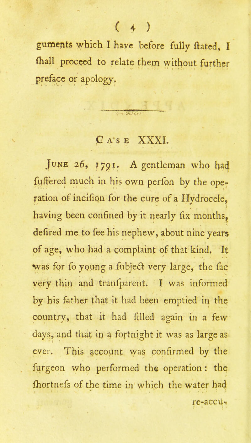 guments which I have before fully dated, I (hall proceed to relate them without further • v.. r. •' ■ > ■ . i preface or apology. Case XXXI. June 26, I/pi. A gentleman who had differed much in his own perfon by the ope- ration of incifion for the cure of a Hydrocele, • / v i having been confined by it nearly fix months, • •*! . . \ defired me to fee his nephew, about nine years of age, who had a complaint of that kind. It was for fo young a fubjedt very large, the fac very thin and tranfparent. I was informed 1 by his father that it had been emptied in the country, that it had filled again in a few days, and that in a fortnight it was as large as ever. This account was confirmed by the lurgeon who performed the operation: the fhortnefs of the time in which the water had 1 . 1 1 ' 1 * > • ».**•••* re-accu* 4 -j 1 ,