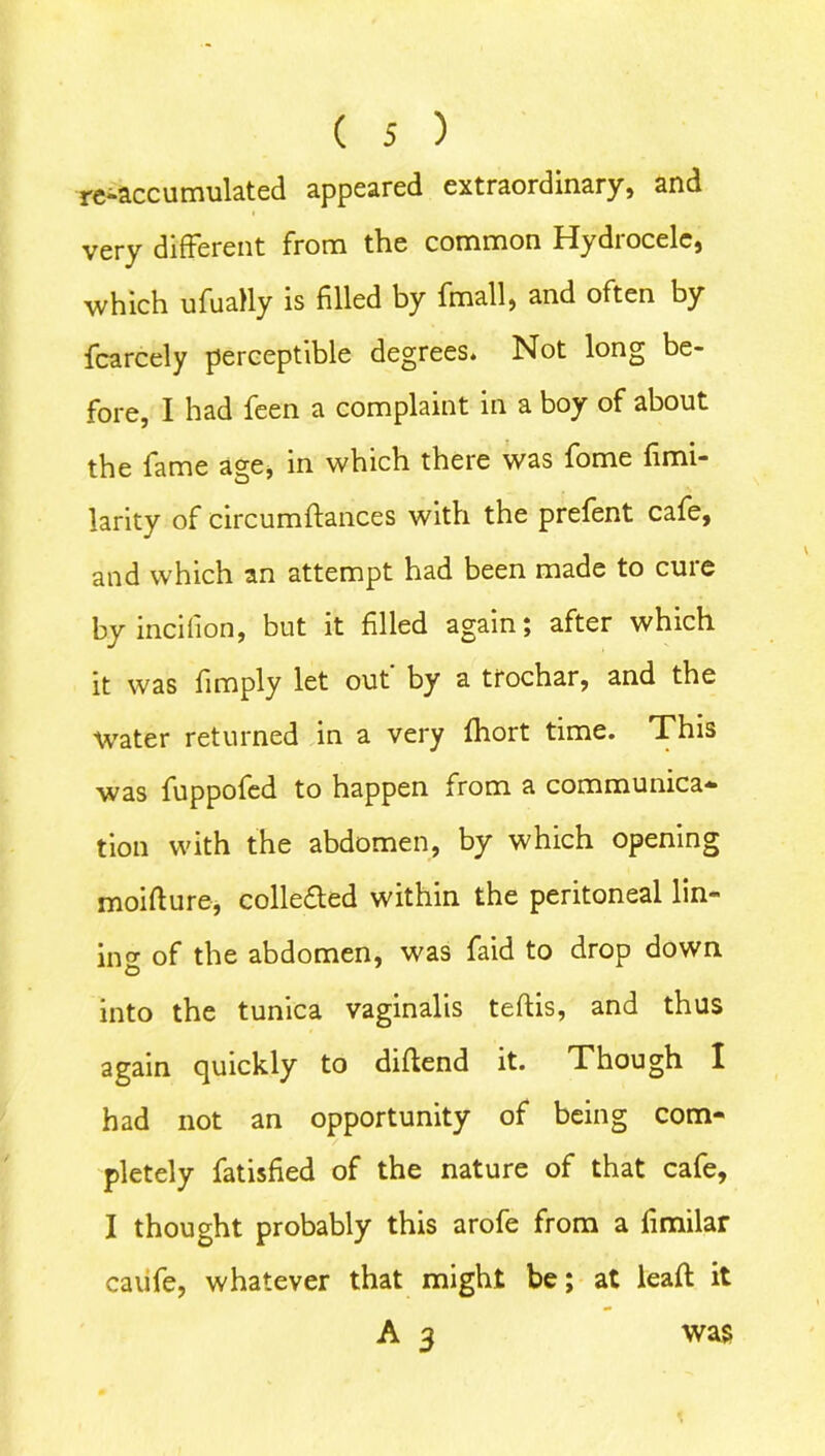 re-accumulated appeared extraordinary, and very different from the common Hydrocele, which ufually is filled by (mail, and often by fcarcely perceptible degrees. Not long be- fore, I had feen a complaint in a boy of about the fame age, in which there was fome fimi- larity of circumftances with the prefent cafe, and which an attempt had been made to cure by incifion, but it filled again; after which it was fimply let out' by a trochar, and the Water returned in a very fhort time. This was fuppofed to happen from a communica- tion with the abdomen, by which opening moifture, collected within the peritoneal lin- ing of the abdomen, was faid to drop down into the tunica vaginalis teftis, and thus again quickly to diflend it. Though I had not an opportunity of being com- pletely fatisfied of the nature of that cafe, I thought probably this arofe from a fimilar caiife, whatever that might be; at leaft it A 3 was