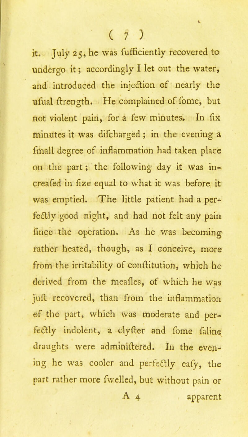 C 7 ) it. July 25, he was fufficiently recovered to undergo it; accordingly I let out the water, and introduced the injeCtion of nearly the ufual Strength. He complained of fome, but not violent pain, for a few minutes. In fix minutes it was difcharged ; in the evening a fmall degree of inflammation had taken place on the part; the following day it was in- creafed in fize equal to what it was before it was emptied. The little patient had a per- fectly good night, and had not felt any pain Since the operation. As he was becoming rather heated, though, as I conceive, more from the irritability of constitution, which he derived from the meafles, of which he was juft recovered, than from the inflammation of the part, which was moderate and per- fectly indolent, a clyfter and fome faline draughts were adminiftered. In the even- ing he was cooler and perfectly eafy, the part rather more fwelled, but without pain or A 4 apparent