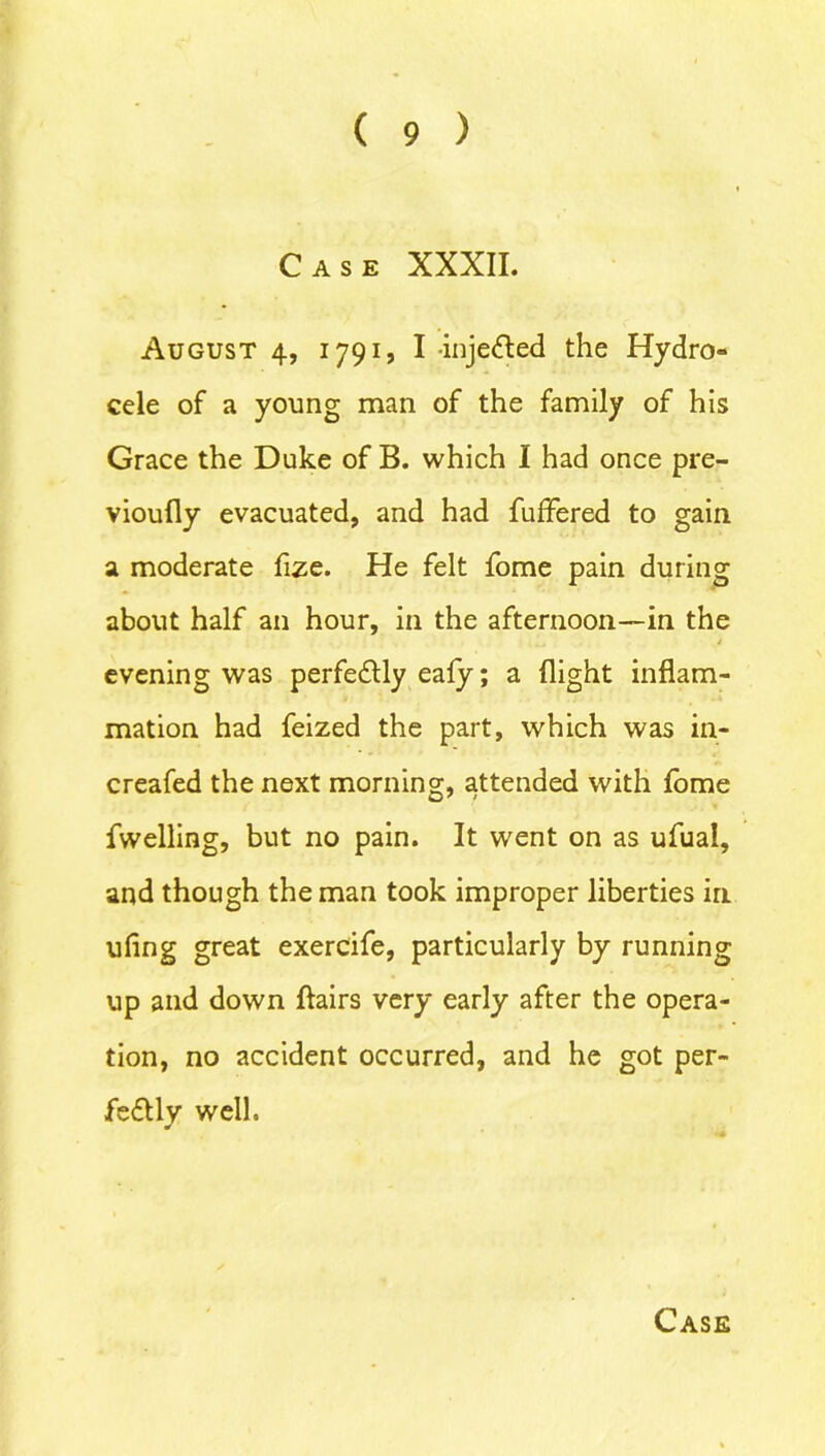 Case XXXII. August 4, 1791, I injected the Hydro- cele of a young man of the family of his Grace the Duke of B. which I had once pre- vioufly evacuated, and had fuffered to gain a moderate fize. He felt fome pain during about half an hour, in the afternoon—in the i evening was perfectly eafy; a flight inflam- mation had feized the part, which was in- creased the next morning, attended with fome Swelling, but no pain. It went on as ufual, and though the man took improper liberties in ufing great exercife, particularly by running up and down flairs very early after the opera- tion, no accident occurred, and he got per- fectly well.