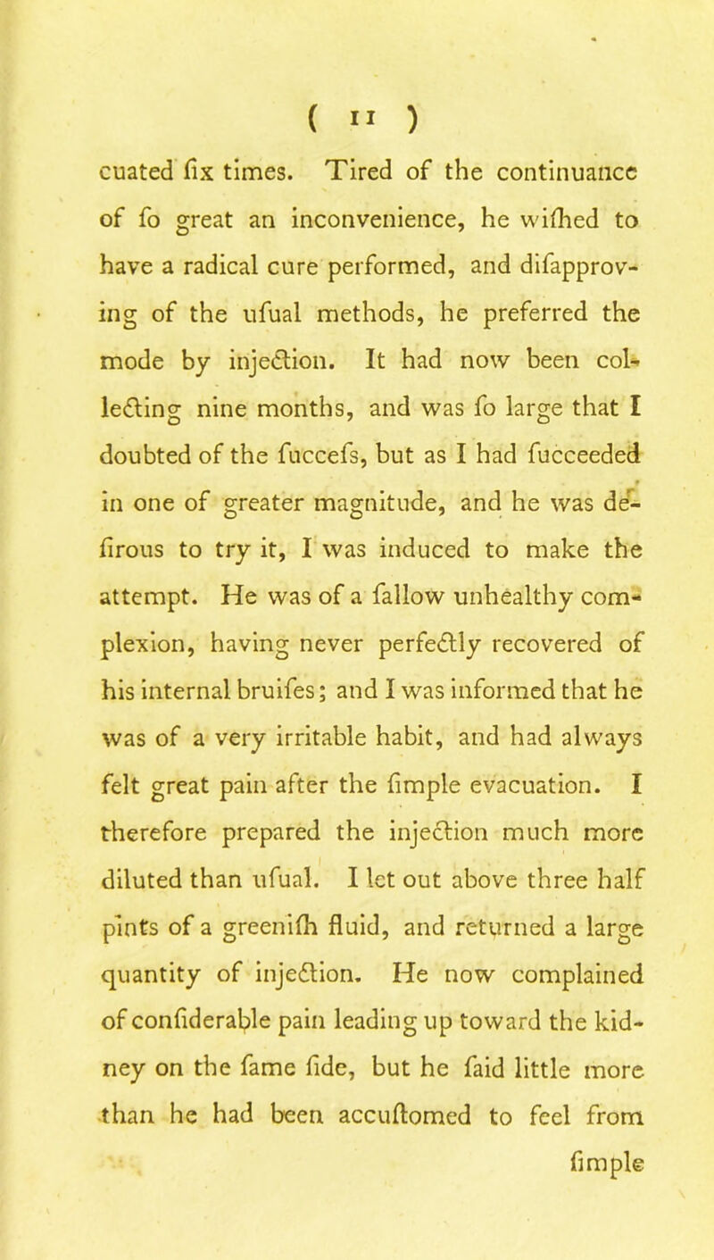 ( » ) cuated fix times. Tired of the continuance of fo great an inconvenience, he wifhed to have a radical cure performed, and difapprov- ing of the ufual methods, he preferred the mode by injection. It had now been col- lecting nine months, and was fo large that I doubted of the fuccefs, but as I had fucceeded in one of greater magnitude, and he was de- firous to try it, I was induced to make the attempt. He was of a fallow unhealthy com- plexion, having never perfectly recovered of his internal bruifes; and I was informed that he was of a very irritable habit, and had always felt great pain after the fimple evacuation. I therefore prepared the injeCtion much more diluted than ufual. I let out above three half pints of a greenifh fluid, and returned a large quantity of injeCtion. He now complained of confiderable pain leading up toward the kid- ney on the fame fide, but he faid little more than he had been accuftomed to feel from fimple