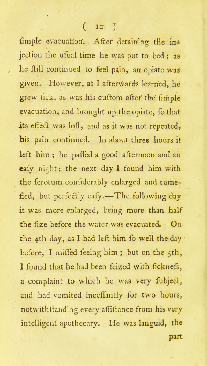 fmple evacuation. After detaining the in- jedtion the ufual time he was put to bed ; as he fill continued to feel pain,- an opiate was given. However, as I afterwards learned, he grew fick. as was his euftom after the fimple evacuation, and brought up the opiate, fo that its effedt was loft, and as it was not repeated.* his pain continued. In about three hours it left him ; he paffed a good afternoon and an eafy night; the next day I found him with the ferotum confiderably enlarged and tume- fied, but perfectly ealy.—The following day it was more enlarged, being more than half the fize before the water was evacuated. On the 4th day, as I had left him fo well the day before, I miffed feeing him ; hut on the 5th, I found that he had been leized with fcknefs, a complaint to which he was very fubjedl, and had vomited inceffantly for two hours, notwithifanding every afliftance from his very intelligent apothecary. He was languid, the part