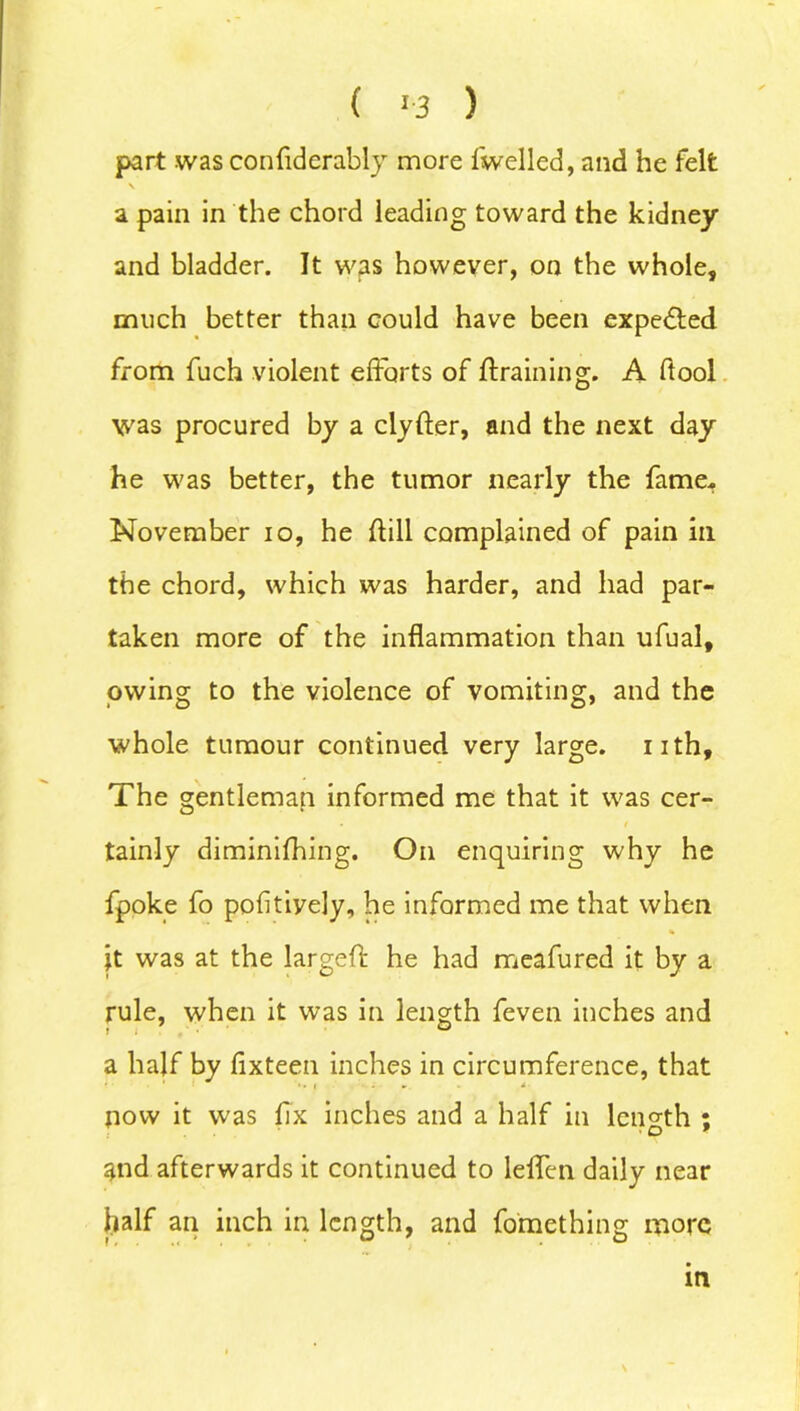 ( >3 ) part was confiderably more fwelled, and he felt \ a pain in the chord leading toward the kidney and bladder. It was however, on the whole, much better than could have been expected from fuch violent efforts of ft raining. A ftool was procured by a clyfter, and the next day he was better, the tumor nearly the fame. November io, he ftill complained of pain in the chord, which was harder, and had par- taken more of the inflammation than ufual, owing to the violence of vomiting, and the whole tumour continued very large, nth. The gentleman informed me that it was cer- tainly diminifhing. On enquiring why he fpoke fo pofitiyely, he informed me that when |t was at the largeft he had meafured it by a rule, when it was in length feven inches and a half by fixteen inches in circumference, that •. i ■'•••*. * * ■ now it was fix inches and a half in length ; and afterwards it continued to leffen daily near half an inch in length, and fomething more m