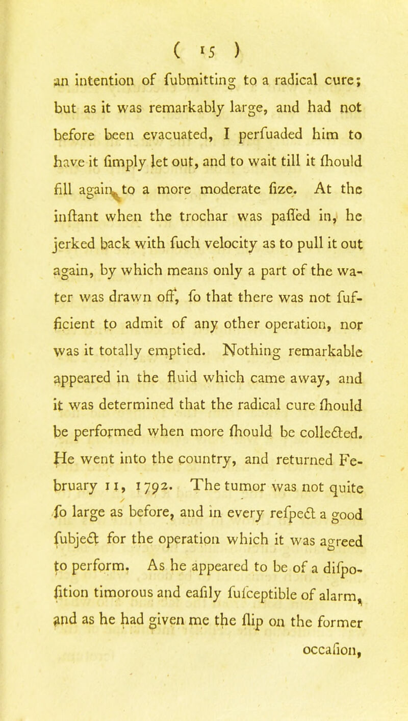 an intention of fubmitting to a radical cure; but as it was remarkably large, and had not before been evacuated, I perfuaded him to have it limply let out, and to wait till it fhould fill agaiiyto a more moderate fize. At the inftant when the trochar was palled in, he jerked back with fuch velocity as to pull it out again, by which means only a part of the wa^ ter was drawn off, fo that there was not fuf- ficient to admit of any other operation, nor was it totally emptied. Nothing remarkable appeared in the fluid which came away, and it was determined that the radical cure fhould be performed when more fhould be colle&ed. He went into the country, and returned Fe- bruary ii, 1792. The tumor was not quite fo large as before, and in every refped a good fubje£t for the operation which it was agreed to perform. As he appeared to be of a difpo- fition timorous and eafily fufceptible of alarm * and as he had given me the flip on the former occalion,