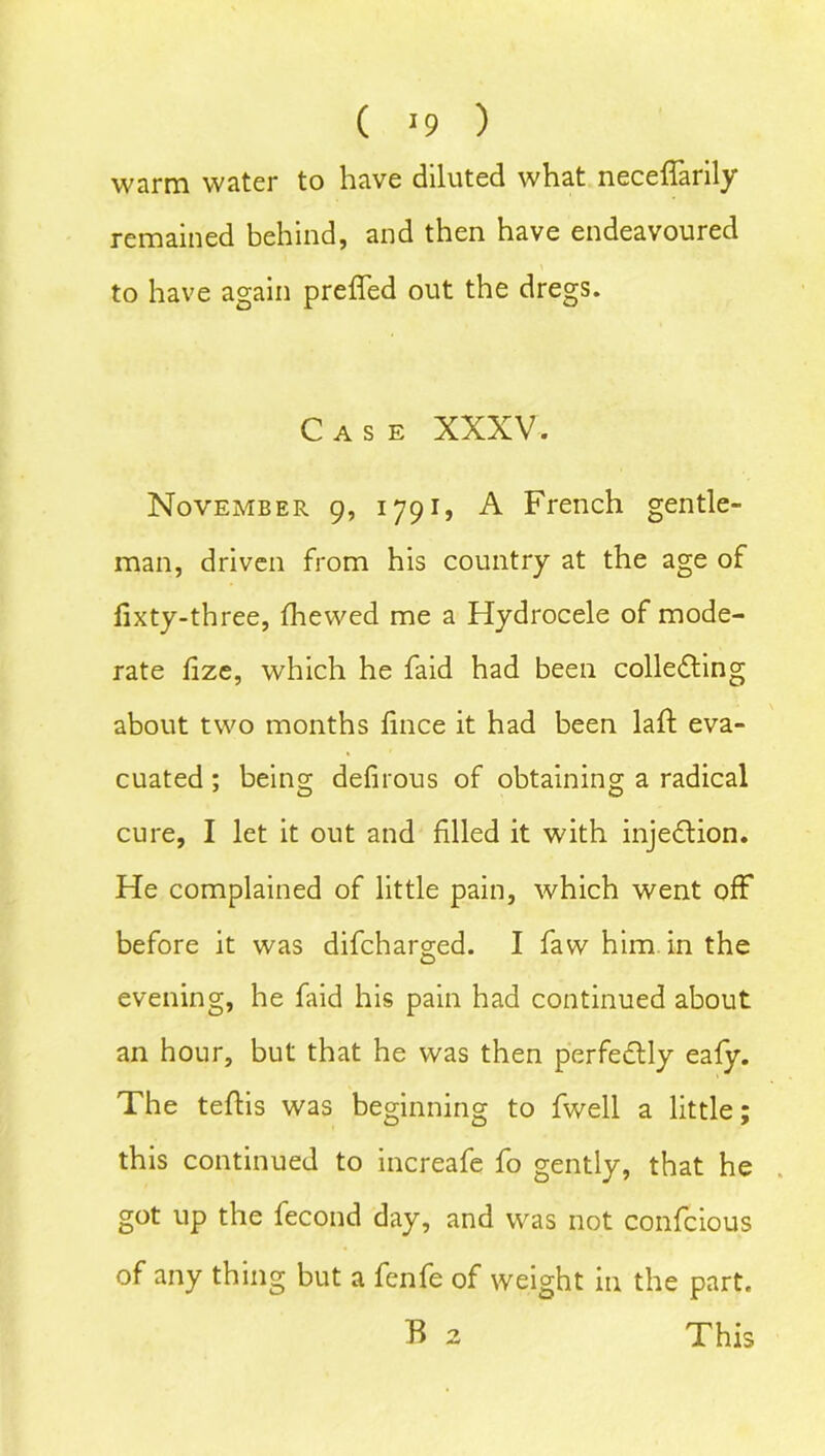 ( *9 ) warm water to have diluted what neceffarily remained behind, and then have endeavoured to have again prefled out the dregs. Case XXXV. November 9, 1791, A French gentle- man, driven from his country at the age of fixty-three, fhewed me a Hydrocele of mode- rate fize, which he faid had been collecting about two months fince it had been laft eva- cuated ; being defirous of obtaining a radical cure, I let it out and filled it with injection. He complained of little pain, which went off before it was difcharged. I faw him. in the evening, he faid his pain had continued about an hour, but that he was then perfectly eafy. The teftis was beginning to fwell a little; this continued to increafe fo gently, that he got up the fecond day, and was not confcious of any thing but a fenfe of weight in the part. B 2 This