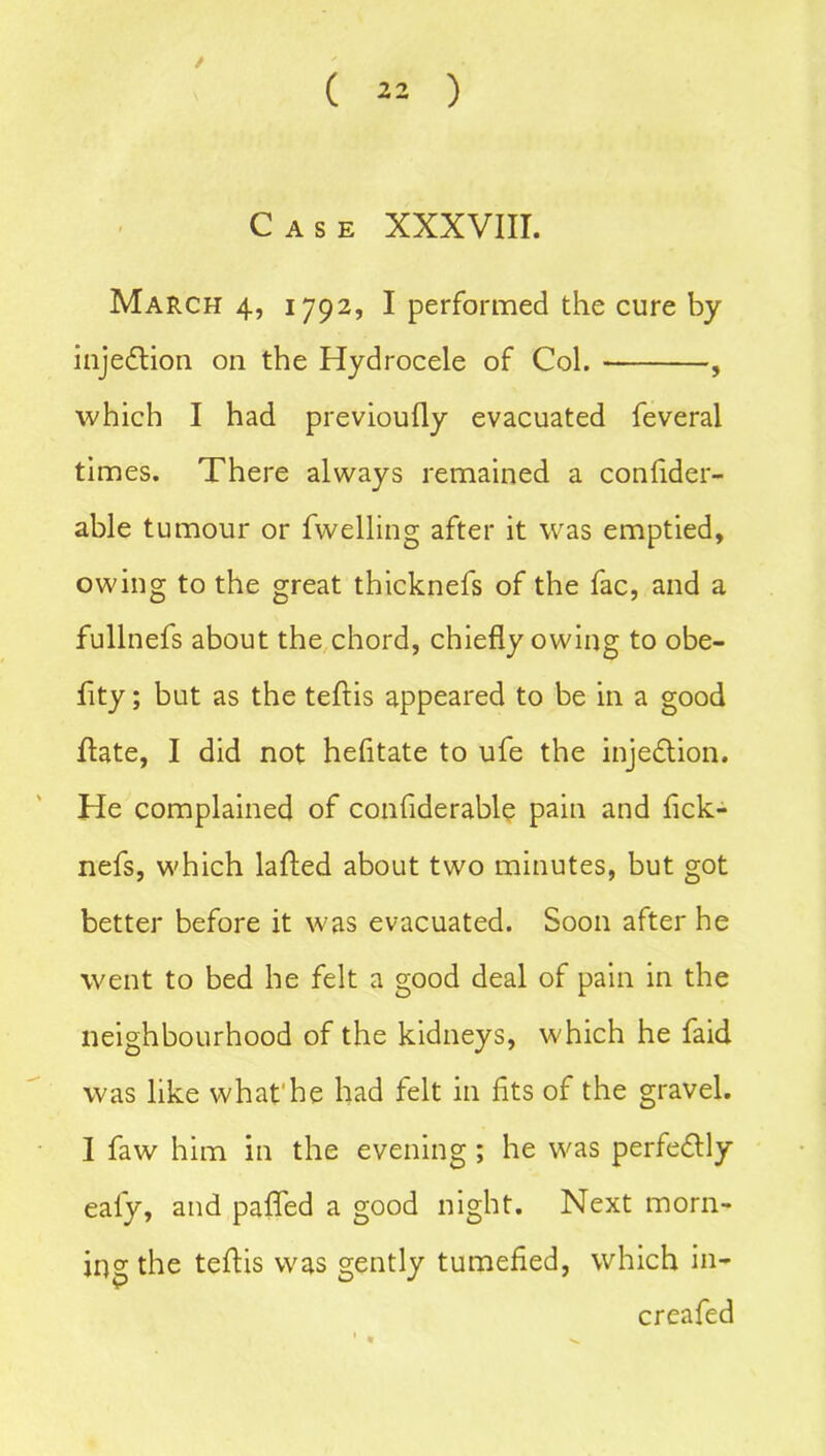 / ( 22 ) Case XXXVIII. March 4, 1792, I performed the cure by injedtion on the Hydrocele of Col. , which I had previoully evacuated feveral times. There always remained a confider- able tumour or fwelling after it was emptied, owing to the great thicknefs of the fac, and a fullnefs about the chord, chiefly owing to obe- fity; but as the teftis appeared to be in a good ffate, I did not hefitate to ufe the injection. He complained of confiderable pain and fick- nefs, which lafted about two minutes, but got better before it was evacuated. Soon after he went to bed he felt a good deal of pain in the neighbourhood of the kidneys, which he faid was like whafhe had felt in fits of the gravel. I faw him in the evening ; he was perfectly eal'y, and pafled a good night. Next morn- ing the teftis was gently tumefied, which in- creafed