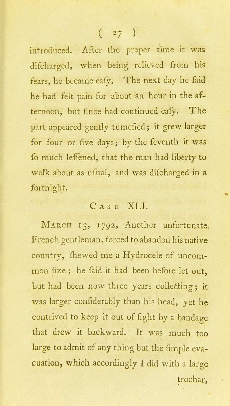 introduced. After the proper time it was difcharged, when being relieved from his fears, he became eafy. The next day he faid he had felt pain for about an hour in the af- ternoon, but fince had continued eafy. The part appeared gently tumefied; it grew larger for four or five days; by the feventh it was fo much leflfened, that the man had liberty to walk about as ufual, and was difcharged in a fortnight. Case XLI. March 13, 1792, Another unfortunate French gentleman, forced to abandon his native country, fhewed me a Hydrocele of uncom- mon fize ; he faid it had been before let out, but had been now three years collecting; it was larger confiderably than his head, yet he contrived to keep it out of fight by a bandage that drew it backward. It was much too large to admit of any thing but the fimple eva- cuation, which accordingly I did with a large trochar,