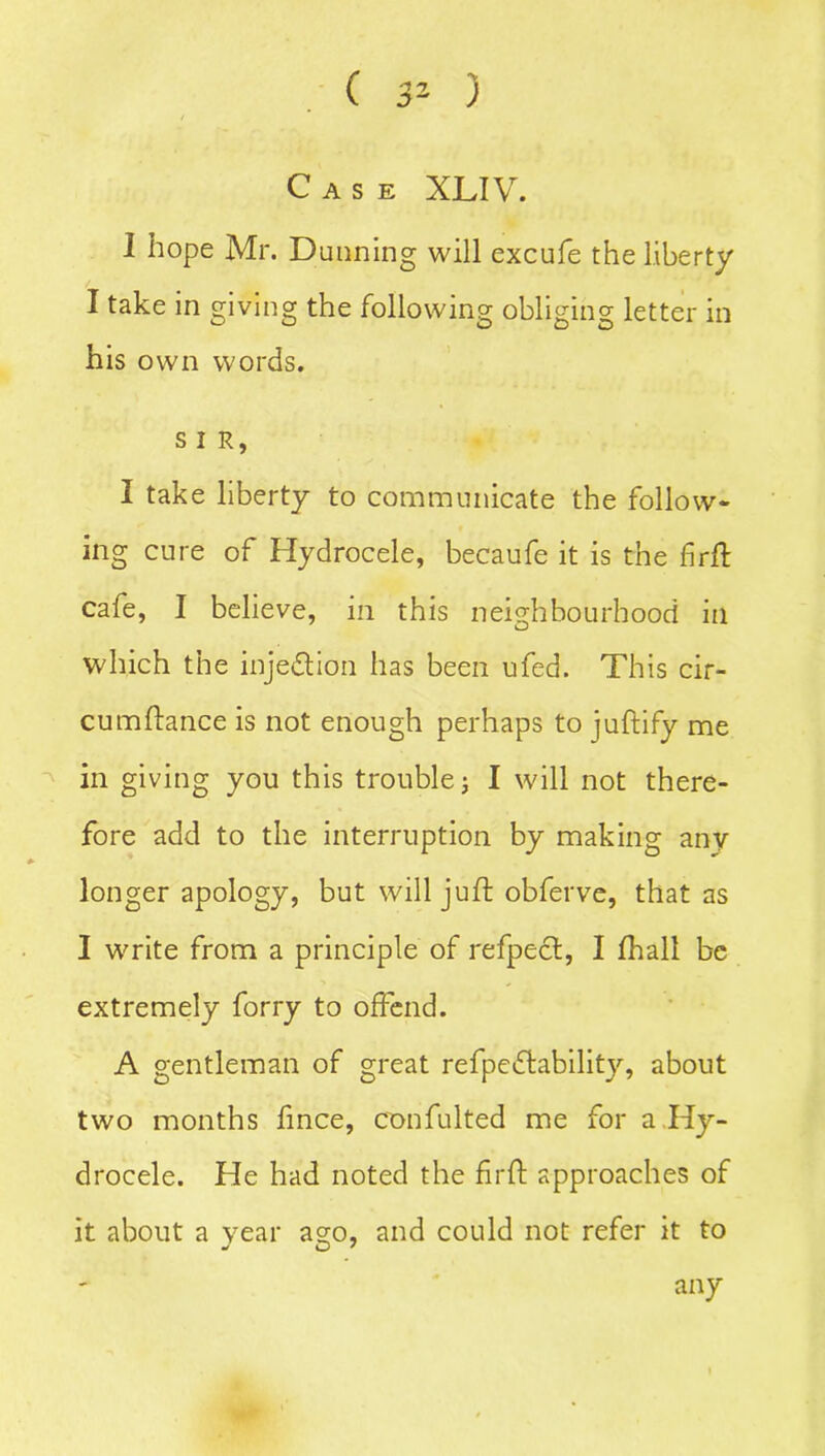 Case XLIV. 1 hope Mr. Dunning will excufe the liberty / I take in giving the following obliging letter in his own words. s I R, I take liberty to communicate the follow- ing cure of Hydrocele, becaufe it is the firfl: cafe, I believe, in this neighbourhood in which the injection has been ufed. This cir- cumftance is not enough perhaps to juftify me in giving you this trouble; I will not there- fore add to the interruption by making anv longer apology, but will juft obferve, that as I write from a principle of refpect, I ftiall be extremely forry to offend. A gentleman of great refpedlability, about two months fince, confulted me for a Hy- drocele. He had noted the firft approaches of it about a year a°;o, and could not refer it to any