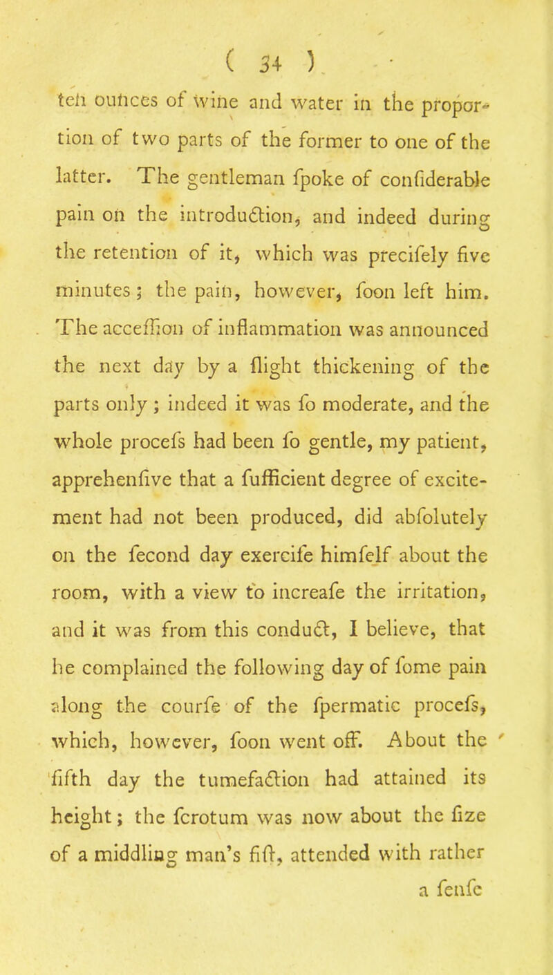 teii ounces of wine and water in the propor- tion of two parts of the former to one of the latter. The gentleman fpoke of confiderable pain oil the introduction, and indeed during the retention of it, which was precifely five minutes; the pain, however, foon left him. The accefhon of inflammation was announced the next day by a flight thickening of the parts only ; indeed it was fo moderate, and the whole procefs had been fo gentle, my patient, apprehenfive that a fufficient degree of excite- ment had not been produced, did abfolutely on the fecond day exercife himfelf about the room, with a view to increafe the irritation, and it was from this conduCt, I believe, that he complained the following day of lome pain along the courfe of the fpermatic procefs, which, however, foon went off. About the ' fifth day the tumefa&ion had attained its height; the ferotum was now about the fize of a middling man’s fift, attended with rather a fenfc