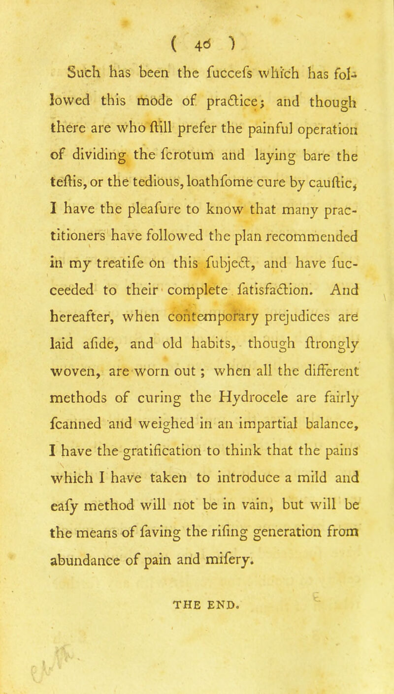 ( 4* 'l Such has been the fuccefs which has fol- lowed this mode of practice; and though there are who ftill prefer the painful operation of dividing the fcrotum and laying bare the teftis, or the tedious, loathfome cure by cauftic* I have the pleafure to know that many prac- titioners have followed the plan recommended in my treatife bn this fubjeft, and have fuc- ceeded to their complete fatisfaclion. And hereafter, when contemporary prejudices are laid afide, and old habits, though ftrongly woven, are worn out; when all the different methods of curing the Hydrocele are fairly fcanned and weighed in an impartial balance, I have the gratification to think that the pains which I have taken to introduce a mild and eafy method will not be in vain, but will be the means of faving the riling generation from abundance of pain and mifery. THE END.