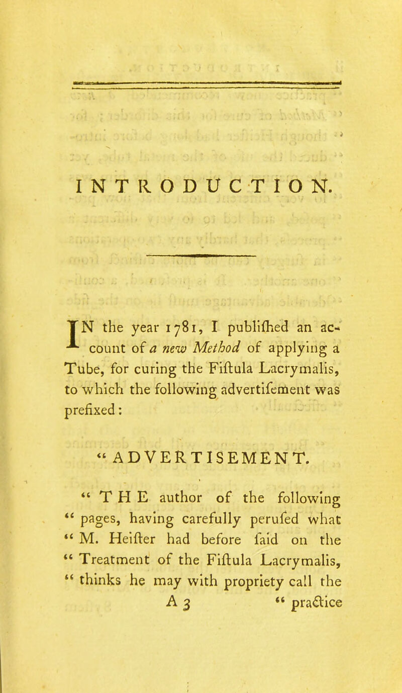 INTRODUCTION. / TN the year 1781, I publifhed an ac* -*• count of a new Method of applying a Tube, for curing the Fiftula Lacrymalis, to which the following advertifement was prefixed: “ ADVERTISEMENT. “THE author of the following “ pages, having carefully perufed what “ M. Heifler had before laid on the “ Treatment of the Fiftula Lacrymalis, “ thinks he may with propriety call the A3 “ pra&ice