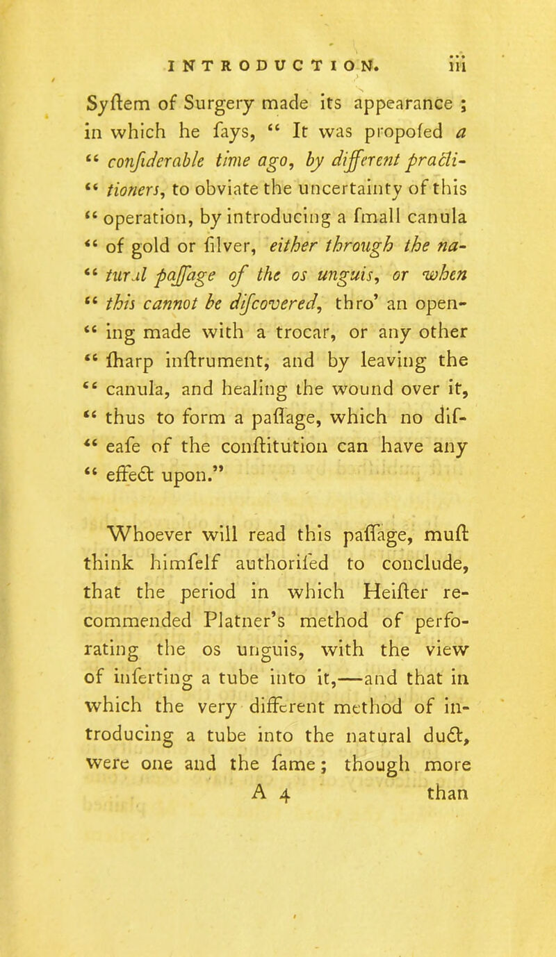 y Syftem of Surgery made its appearance ; in which he fays, “ It was propofed a “ confidcrable time ago, by different pracli- “ tioners, to obviate the uncertainty of this “ operation, by introducing a fmall canula <c of gold or filver, either through the na- “ turul paffage of the os unguis, or when “ this cannot he dijcovered, thro’ an open- “ ing made with a trocar, or any other “ fharp inflrument, and by leaving the e£ canula, and healing the wound over it, “ thus to form a paflage, which no dif- “ eafe of the conftitution can have any “ effedt upon.” Whoever will read this paffage, mull think himfelf authoriled to conclude, that the period in which Heifler re- commended Platner’s method of perfo- rating the os unguis, with the view of inferting a tube into it,—and that in which the very different method of in- troducing a tube into the natural dudt, were one and the fame; though more A 4 than