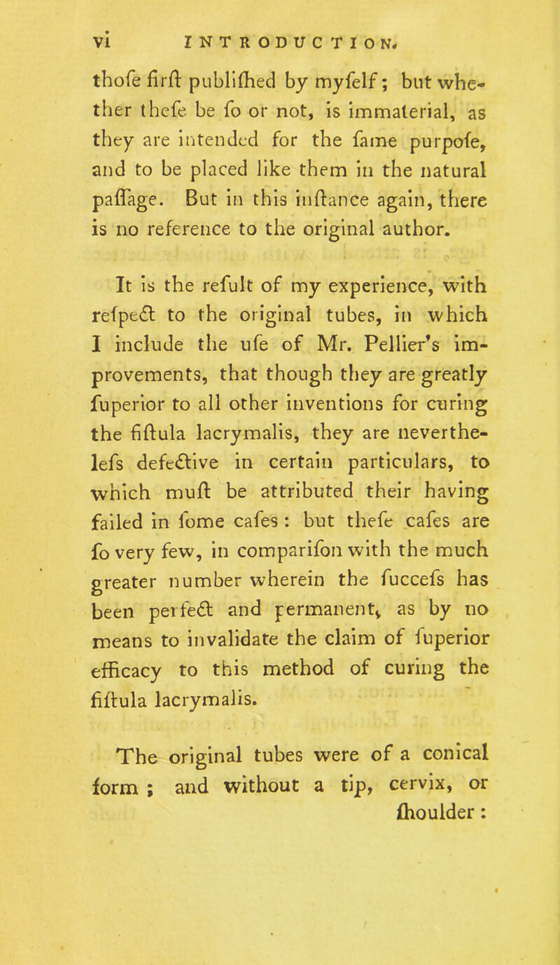 thofe firft publifhed by myfelf; but whe- ther thefe be fo or not, is immaterial, as they are intended for the fame purpofe, and to be placed like them in the natural paffage. But in this iuftance again, there is no reference to the original author. It is the refult of my experience, with refpe£l to the original tubes, in which I include the ufe of Mr. Pellier’s im- provements, that though they are greatly fuperior to all other inventions for curing the fiftula lacrymalis, they are neverthe- lefs defective in certain particulars, to which mufl be attributed their having failed in fome cafes : but thefe cafes are fo very few, in comparifon with the much greater number wherein the fuccefs has been perfect and permanentv as by no means to invalidate the claim of iuperior efficacy to this method of curing the fiftula lacrymalis. The original tubes were of a conical form ; and without a tip, cervix, or fhoulder: