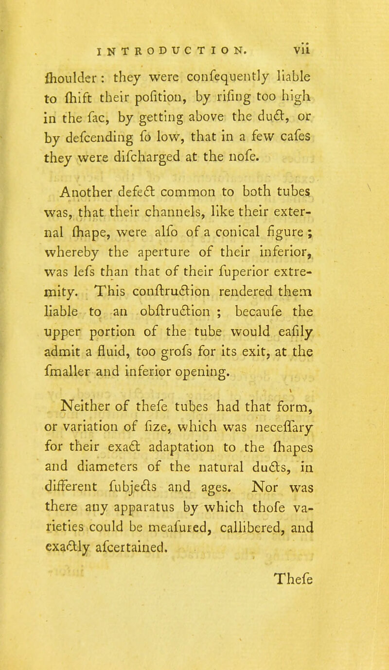 ihoulder : they were consequently liable to fhift their pofition, by rifing too high in the fac, by getting above the dud, or by defeending fo low, that in a few cafes they were difeharged at the nofe. Another defed common to both tubes « ■ * ■ .. was, that their channels, like their exter- nal lhape, were alfo of a conical figure ; whereby the aperture of their inferior, was lefs than that of their fuperior extre- mity. This cotiftrudion rendered them liable to an obffrudion ; becaufe the upper portion of the tube would eafily admit a fluid, too grofs for its exit, at the fmaller and inferior opening. \ Neither of thefe tubes had that form, or variation of fize, which was neceflfary for their exad adaptation to the fhapes and diameters of the natural duds, in different fubjeds and ages. Nor was there any apparatus by which thofe va- rieties could be meafured, callibered, and exadly afeertained.
