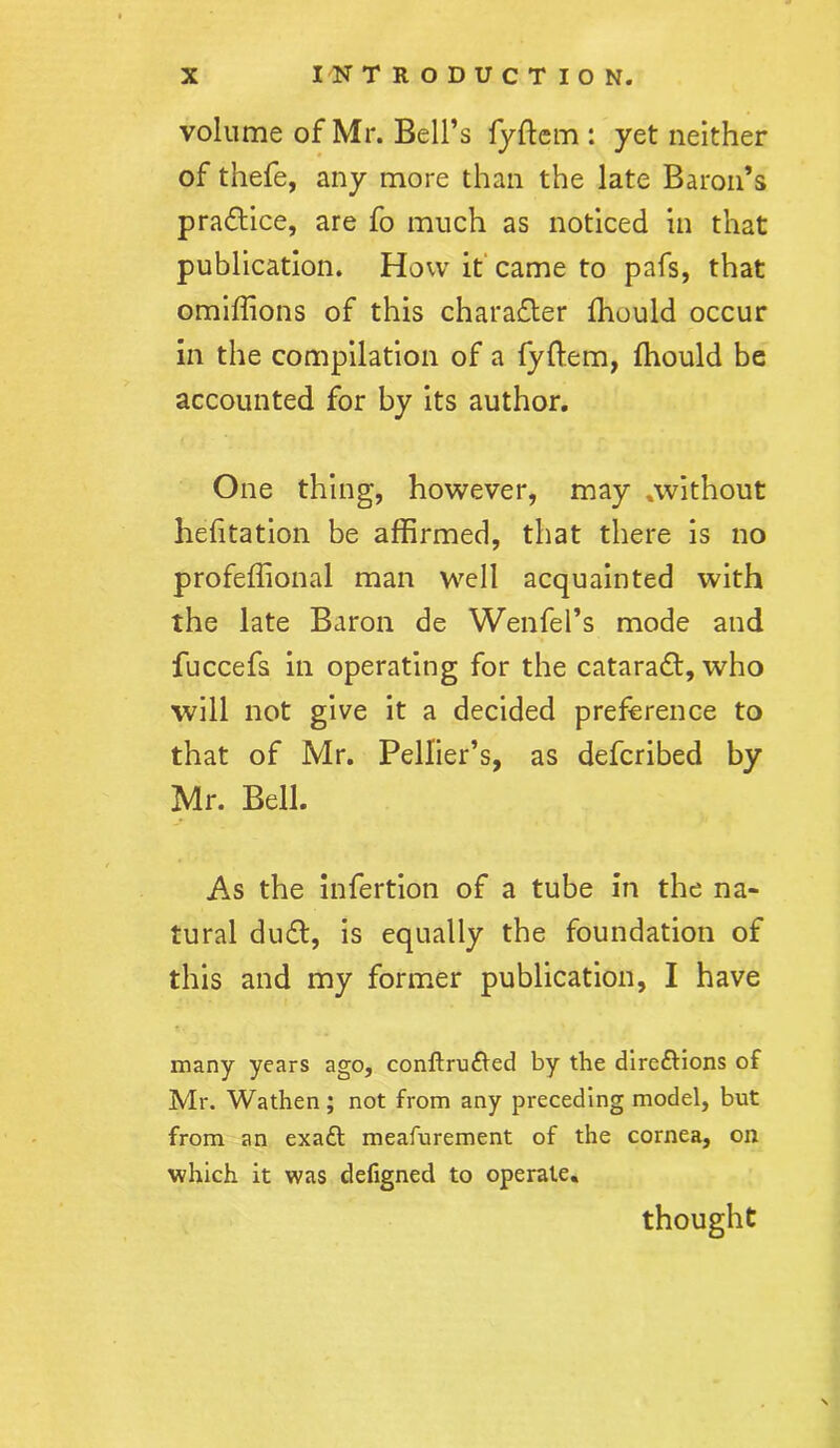 volume of Mr. Bell’s fyftem : yet neither of thefe, any more than the late Baron’s practice, are fo much as noticed in that publication. How it came to pafs, that omiftions of this character fhould occur in the compilation of a fyftem, fhould be accounted for by its author. One thing, however, may .without hefitation be affirmed, that there is no profeflional man well acquainted with the late Baron de Wenfel’s mode and fuccefs in operating for the cataradf, who will not give it a decided preference to that of Mr. Pellier’s, as defcribed by Mr. Bell. As the infertion of a tube in the na- tural dudl, is equally the foundation of this and my former publication, I have many years ago, conftrufted by the directions of Mr. Wathen; not from any preceding model, but from an exaCt meafurement of the cornea, on which it was defigned to operate. thought