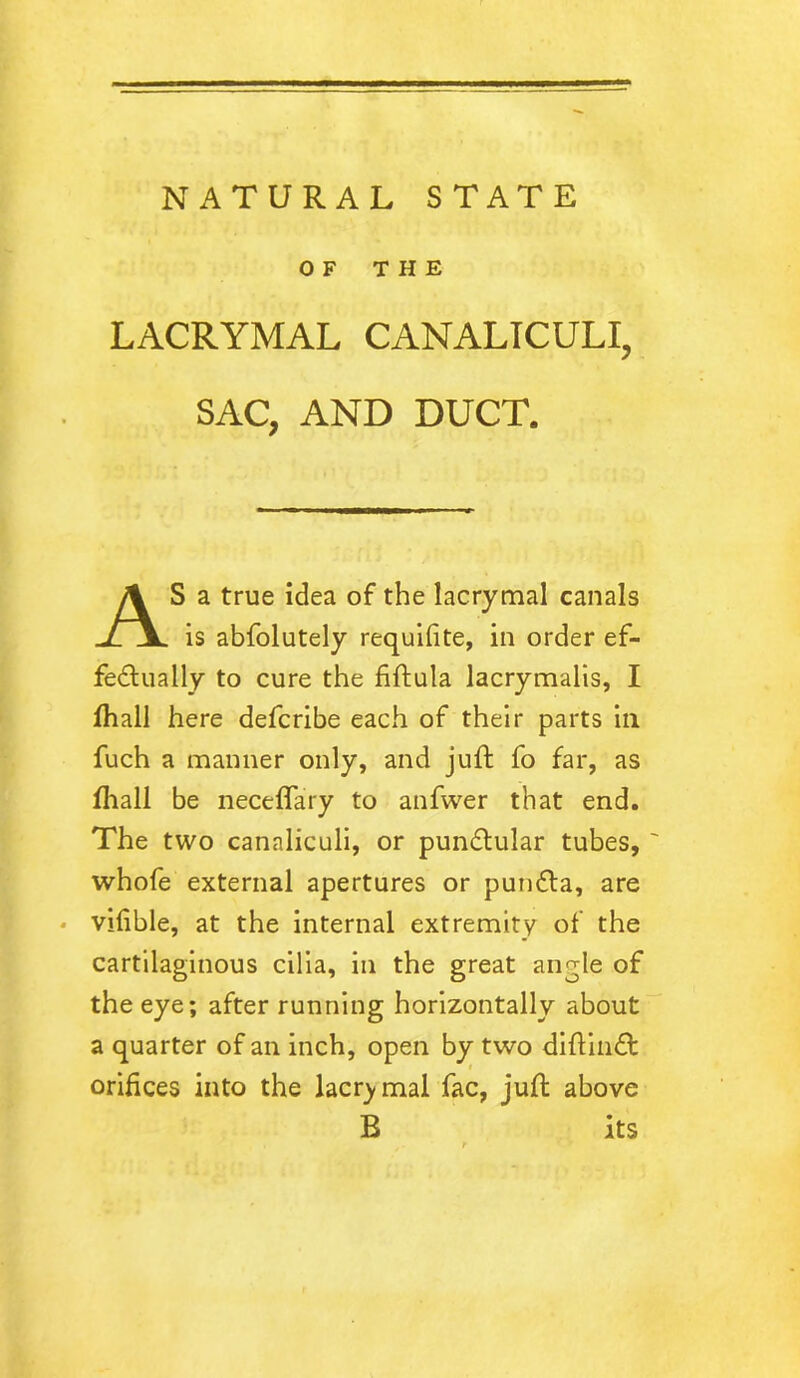 OF THE LACRYMAL CANALICULI, SAC, AND DUCT. S a true idea of the lacrymal canals is abfolutely requisite, in order ef- fectually to cure the fiftula lacrymalis, I fhall here defcribe each of their parts in fuch a manner only, and juft fo far, as fhall be neceffary to anfwer that end. The two canaliculi, or punCtular tubes, ~ whofe external apertures or pundta, are vifible, at the internal extremity of the cartilaginous cilia, in the great angle of the eye; after running horizontally about a quarter of an inch, open by two diftinCt orifices into the lacrymal fac, juft above B its