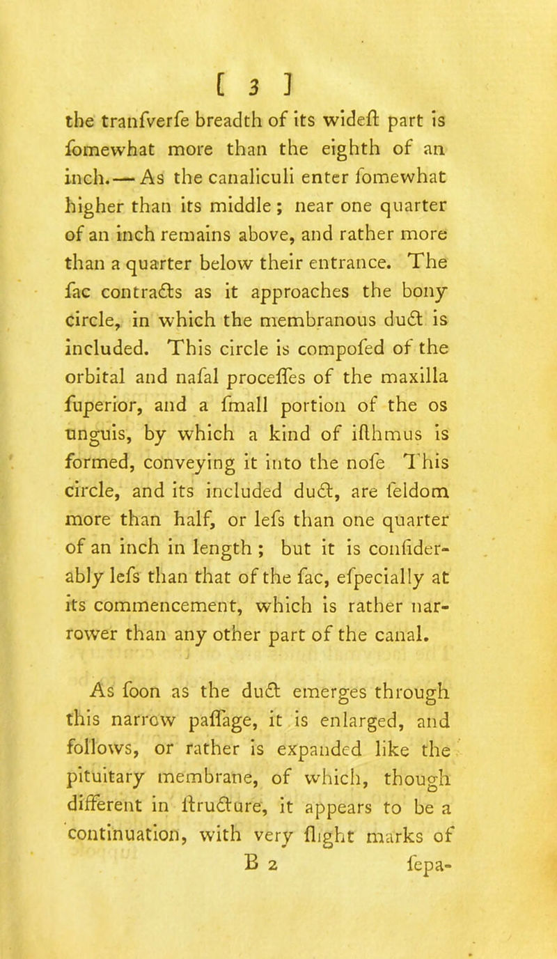 the tranfverfe breadth of its wideft part is fomewhat more than the eighth of an inch.— As the canaliculi enter fomewhat higher than its middle ; near one quarter of an inch remains above, and rather more than a quarter below their entrance. The fac contracts as it approaches the bony circle, in which the membranous du£t is included. This circle is compofed of the orbital and nafal proceffes of the maxilla fuperior, and a fmall portion of the os unguis, by which a kind of iflhmus is formed, conveying it into the nofe This circle, and its included du£t, are feldom more than half, or lefs than one quarter of an inch in length ; but it is confider- ably lefs than that of the fac, efpecially at its commencement, which is rather nar- rower than any other part of the canal. As foon as the du£t emerges through this narrow paffage, it is enlarged, and follows, or rather is expanded like the pituitary membrane, of which, though different in ffrudfure, it appears to be a continuation, with very flight marks of B 2 lepa-