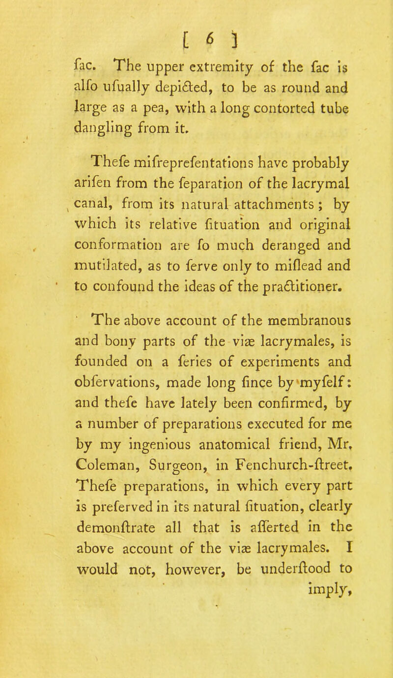 fac. The upper extremity of the fac is alfo ufually depicted, to be as round and large as a pea, with a long contorted tube dangling from it. Thefe mifreprefentations have probably arifen from the feparation of the lacrymal canal, from its natural attachments ; by which its relative fituation and original conformation are fo much deranged and mutilated, as to ferve only to miflead and to confound the ideas of the practitioner. The above account of the membranous and bony parts of the viae lacrymales, is founded on a feries of experiments and obfervations, made long fince by myfelf: and thefe have lately been confirmed, by a number of preparations executed for me by my ingenious anatomical friend, Mr, Coleman, Surgeon, in Fenchurch-ftreet. Thefe preparations, in which every part is preferved in its natural fituation, clearly demonftrate all that is afferted in the above account of the vise lacrymales. I would not, however, be underftood to imply.