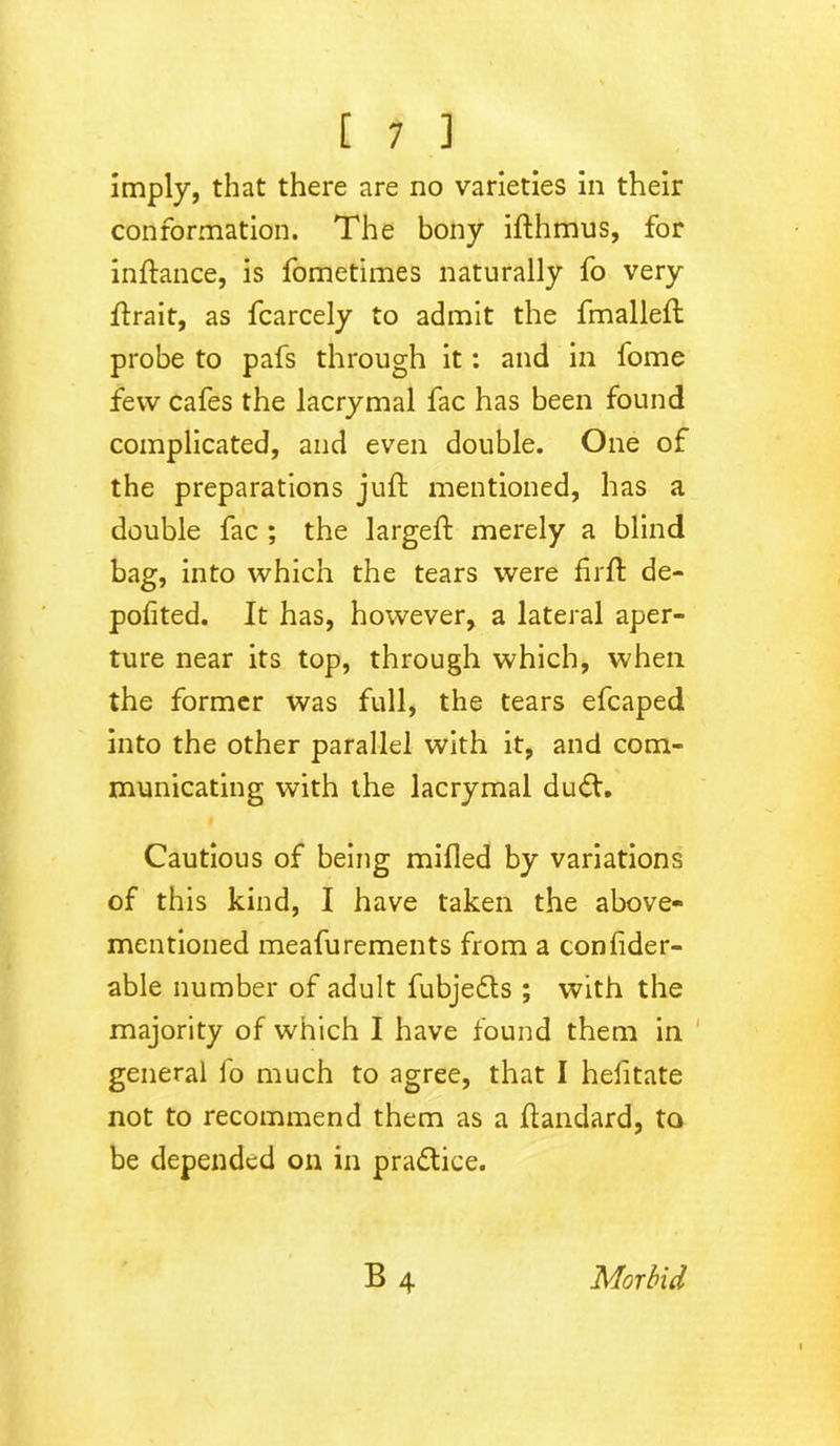 imply, that there are no varieties in their conformation. The bony ifthmus, for inftance, is fometimes naturally fo very ftrait, as fcarcely to admit the fmalleft probe to pafs through it: and in fome few cafes the lacrymal fac has been found complicated, and even double. One of the preparations juft mentioned, has a double fac ; the largeft merely a blind bag, into which the tears were firft de- polited. It has, however, a lateral aper- ture near its top, through which, when the former was full, the tears efcaped into the other parallel with it, and com- municating with the lacrymal du<ft. Cautious of being milled by variations of this kind, I have taken the above- mentioned meafurements from a conlider- able number of adult fubjedls ; with the majority of which I have found them in general fo much to agree, that I hefitate not to recommend them as a ftandard, to be depended on in practice. B4 Morbid
