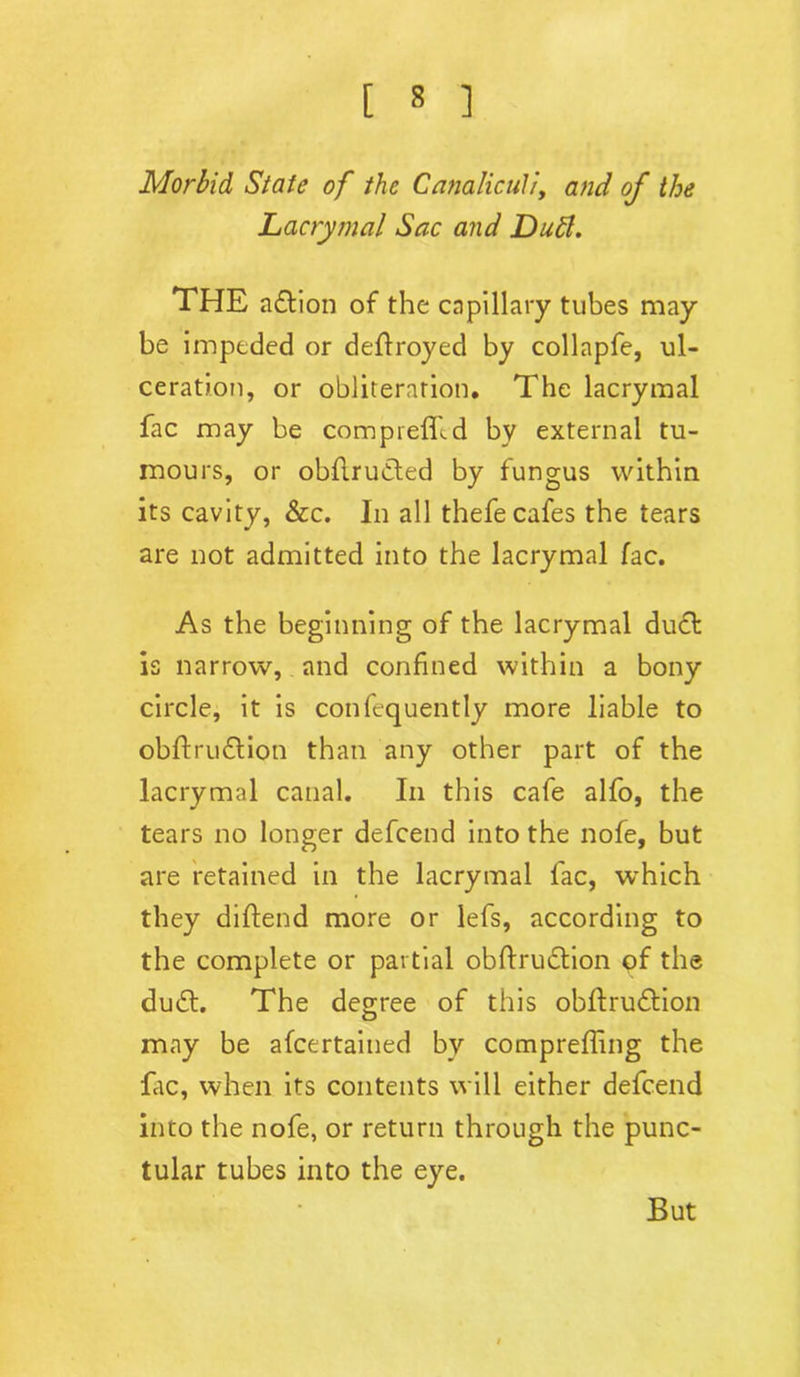 Morbid State of the Canaliculi, and of the Lacrymal Sac and Dutt. THE a&ion of the capillary tubes may be impeded or deflroyed by collapfe, ul- ceration, or obliteration. The lacrymal fac may be compreffid by external tu- mours, or obfiructed by fungus within its cavity, &c. In all thefe cafes the tears are not admitted into the lacrymal fac. As the beginning of the lacrymal duct is narrow, and confined within a bony circle, it is confequently more liable to obftruftion than any other part of the lacrymal canal. In this cafe alfo, the tears no longer defcend into the nofe, but are retained in the lacrymal fac, which they diftend more or lefs, according to the complete or partial obftrudtion of the dudf. The degree of this obftrudtion may be afcertained by compreffing the fac, when its contents will either defcend into the nofe, or return through the punc- tular tubes into the eye. But
