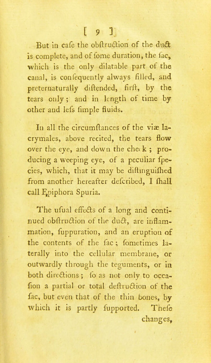 •> But ill cafe the obftrudlion of the du£t is complete, and of fome duration, the fac, which is the only dilatable part of the canal, is confequently always filled, and preternaturally diftended, firfl, by the tears only ; and in length of time by other and lefs limple fluids. In all the circumftances of the viae la- crymales, above recited, the tears flow over the eye, and down the che<k ; pro- ducing a weeping eye, of a peculiar fpe- cies, which, that it may be diftmguifhed from another hereafter defcribed, I (hall call Epiphora Spuria. The ufual effects of a long and conti- nued obftru&ion of the du6t, are inflam- mation, fuppuration, and an eruption of the contents of the fac ; fometimes la- terally into the cellular membrane, or outwardly through the teguments, or in both direttions ; lo as not only to occa- fion a partial or total defhudtion of the fac, but even that of the thin bones, by which it is partly fupported. Thefe changes.