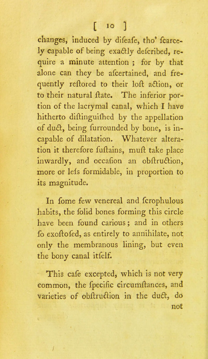 [ >° ] changes, induced by difeafe, tho’ fcarce- ly capable of being exa&ly defcribed, re- quire a minute attention ; for by that alone can they be afcertained, and fre- quently reftored to their loft action, or to their natural ftate. The inferior por- tion of the lacrymal canal, which I have hitherto diftinguilhed by the appellation of du£t, being furrounded by bone, is in- capable of dilatation. Whatever altera- tion it therefore fuftains, muff take place inwardly, and occafion an obftru&ion, more or lels formidable, in proportion to its magnitude. In fome few venereal and fcrophulous habits, the folid bones forming this circle have been found carious; and in others fo exoftofed, as entirely to annihilate, not only the membranous lining, but even the bony canal itfelf. This cafe excepted, which is not very common, the fpecific circumftances, and varieties of obftru&ion in the du&, do not l