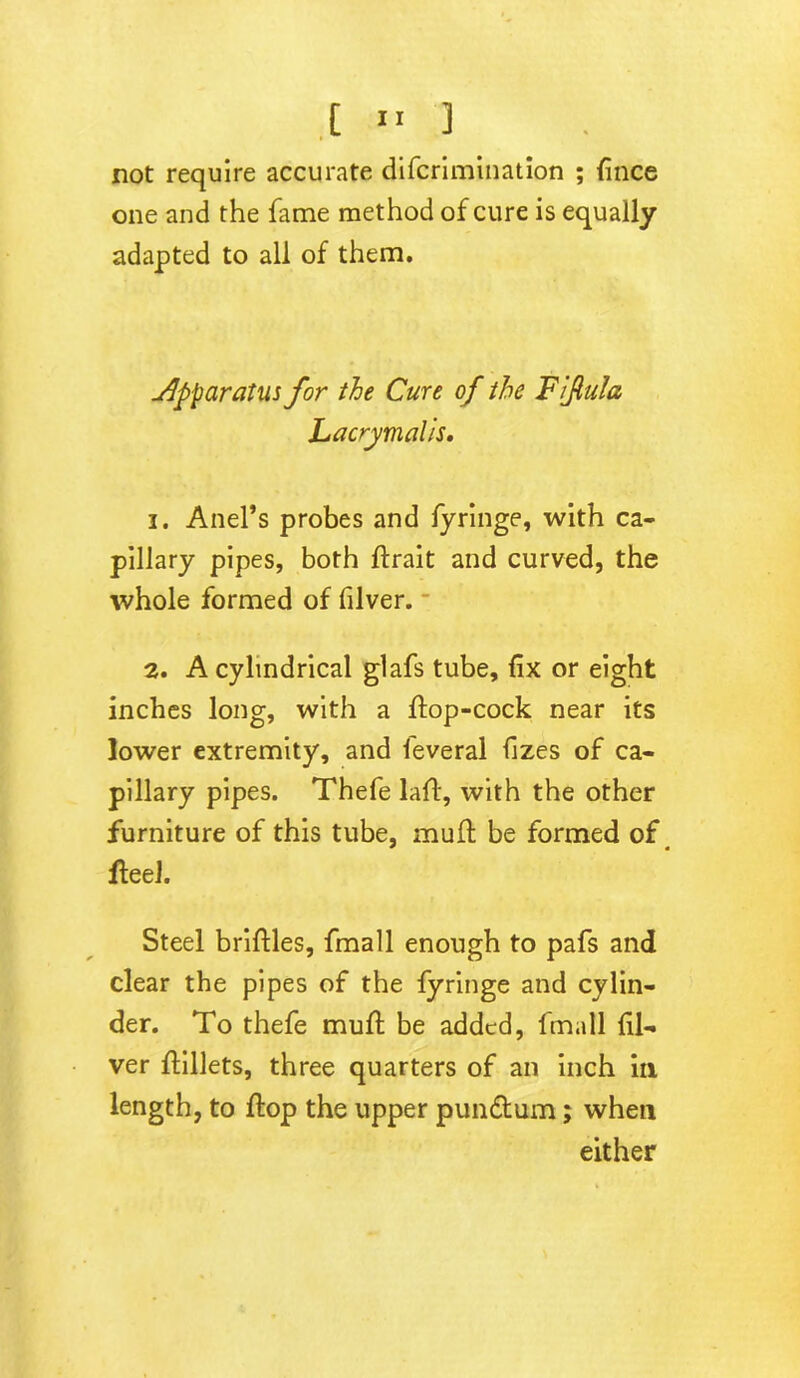 not require accurate difcrimination ; fince one and the fame method of cure is equally adapted to all of them. apparatus for the Cure of the Fifula Lacrymalis. 1. Anel’s probes and fyringe, with ca- pillary pipes, both ftrait and curved, the whole formed of filver. 2. A cylindrical glafs tube, fix or eight inches long, with a ffop-cock near its lower extremity, and feveral fizes of ca- pillary pipes. Thefe laff, with the other furniture of this tube, mull be formed of flee!. Steel briftles, fmall enough to pafs and clear the pipes of the fyringe and cylin- der. To thefe mult be added, fmall fil- ver flillets, three quarters of an inch in length, to flop the upper pundtum; when either