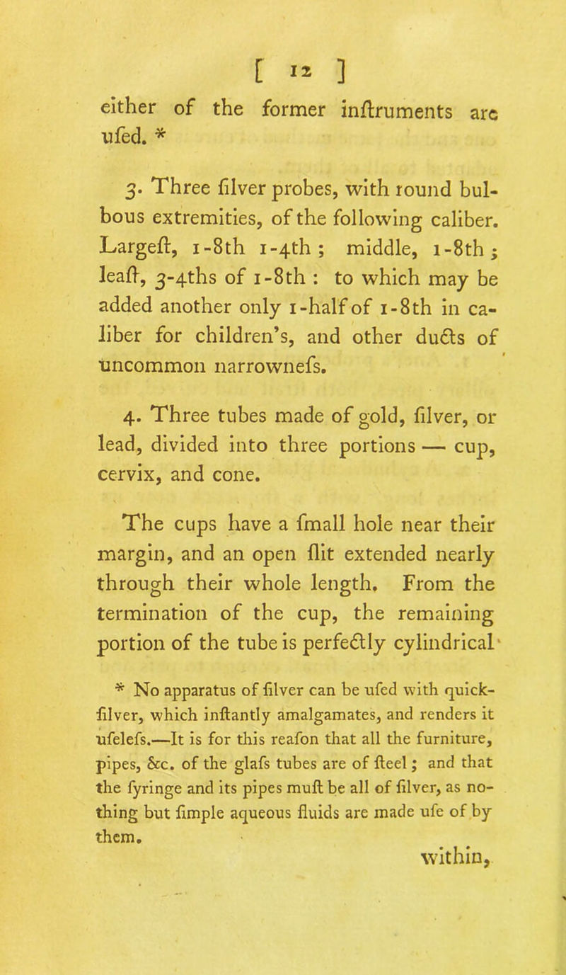 [ 1* ] either of the former inftruments arc nfed. * 3. Three fiver probes, with round bul- bous extremities, of the following caliber. Largeft, 1 -8th i-4th ; middle, 1 -8th ^ leaf-, 3~4ths of 1 -8th : to which may be added another only 1-half of 1 - 8 th in ca- liber for children’s, and other du6ts of uncommon narrownefs. 4. Three tubes made of gold, filver, 01- lead, divided into three portions — cup, cervix, and cone. The cups have a fmall hole near their margin, and an open flit extended nearly through their whole length. From the termination of the cup, the remaining portion of the tube is perfectly cylindrical * No apparatus of fiver can be ufed with quick- fiver, which infiantly amalgamates, and renders it ufelefs.—It is for this reafon that all the furniture, pipes, Sec. of the glafs tubes are of feel; and that the fyringe and its pipes muf be all of filver, as no- thing but f mple aqueous fluids are made ufe of by them. within,