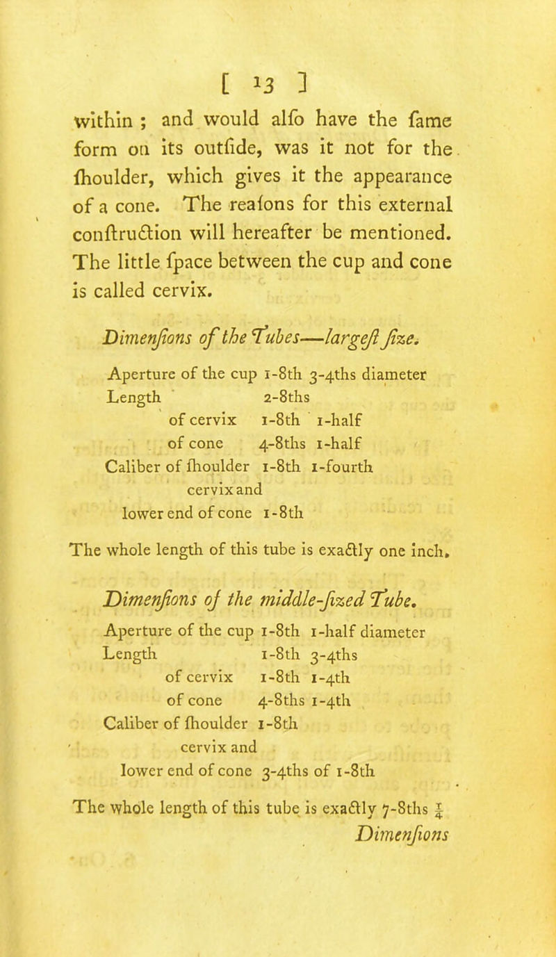 within ; and would alfo have the fame form on its outfide, was it not for the fhoulder, which gives it the appearance of a cone. The reafons for this external conftrudtion will hereafter be mentioned. The little fpace between the cup and cone is called cervix. Dimenjions of the 'Tubes—largejl fze. Aperture of the cup i-8th 3~4ths diameter Length 2-8ths of cervix i-8th i-half of cone 4-8ths i-half Caliber of lhoulder i-8th i-fourth cervix and lower end of cone i - 8th The whole length of this tube is exa&Iy one inch. Dimensions oj the middle fized Tube. Aperture of the cup i-8th i-half diameter Length i -8th 3~4ths of cervix i-8th i~4th of cone 4-8ths i~4th Caliber of fhoulder i-8th ' • cervix and lower end of cone 3~4ths of i-8th The whole length of this tube is exadlly 7-Sths £ Dimenfons