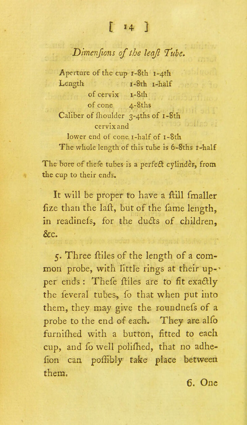 Dimenfions of the leaf Tube. Aperture of the cup r-8th i-4th Length i-8th i-half of cervix i-8tli of cone 4-8ths Caliber of fhoulder 3'4ths of I-8th cervixand lower end of cone i-half of i-8th The whole length of this tube is 6-8ths i-half The bore of thefe tubes is a perfe£t cylinder, from the cup to their ends. It will be proper to have a {fill fmaller fize than the laft, but of the fame length, in readinefs, for the du&s of children, &c. 5. Three ftiles of the length of a com- mon probe, with little rings at their up-' per ends: Thefe {files are to fit exactly the leveral tubes, fo that when put into them, they may give the roundnefs of a probe to the end of each. They are alfo furnifhed with a button, fitted to each cup, and fo well polifhed, that no adhe- fion can poffibly take place between them. 6. One