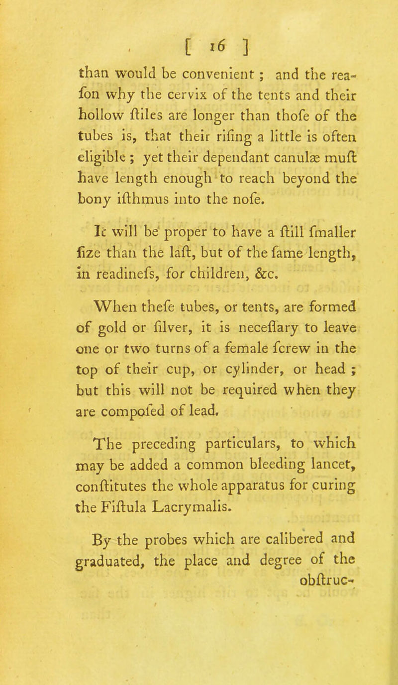 t >6 1 than would be convenient; and the rea- fon why the cervix of the tents and their hollow ftiles are longer than thofe of the tubes is, that their riling a little is often eligible ; yet their dependant canulae mull have length enough to reach beyond the bony ifthmus into the nofe. It will be proper to have a Hill fmaller lize than the laft, but of the fame length, in readinefs, for children, &c. When thefe tubes, or tents, are formed of gold or filver, it is neceflary to leave one or two turns of a female fcrew in the top of their cup, or cylinder, or head ; but this will not be required when they are compaled of lead. The preceding particulars, to which may be added a common bleeding lancet, conftitutes the whole apparatus for curing the Fiftula Lacrymalis. By the probes which are calibered and graduated, the place and degree of the obflruc-