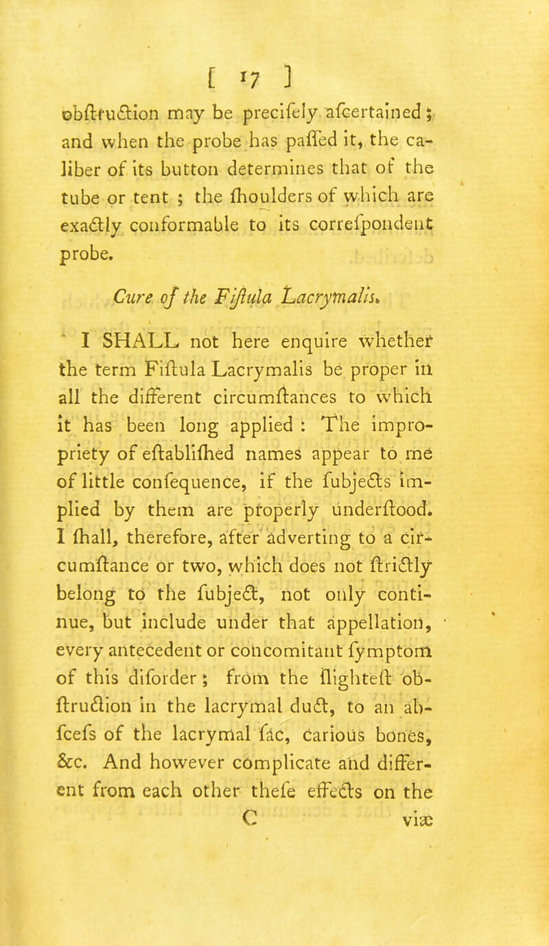 [ '7 ] ©bftrudtion may be precifely afcertained; and when the probe has paffed it, the ca- liber of its button determines that of the tube or tent ; the fhoulders of which are exactly conformable to its correfpondent probe. Cure of the Fijlula Lacrymails, I SHALL not here enquire whether the term Fiffula Lacrymalis be proper ill all the different circumffances to which it has been long applied : The impro- priety of eftablifhed names appear to me of little confequence, if the fubjedls im- plied by them are properly underflood. I fhall, therefore, after adverting to a cir- cumflance or two, which does not ftridfly belong to the fubjedt, not only conti- nue, but include under that appellation, every antecedent or concomitant fymptom of this diforder ; from the flighted: ob- ftru&ion in the lacrymal dudt, to an ab- fcefs of the lacrymal fac, carious bones, &c. And however complicate and differ- ent from each other thefe effects on the C vise