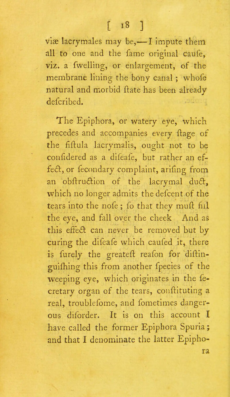 [ >8 ] vise lacrymales may be,— I impute them all to one and the fame original caufe, viz. a fwelling, or enlargement, of the membrane lining the bony canal ; whofe natural and morbid hate has been already defcribed. The Epiphora, or watery eye, which precedes and accompanies every ffage of the fiftula lacrymalis, ought not to be confidered as a difeafe, but rather an ef- fect, or fecnndary complaint, arifing from an obftru&ion of the lacrymal du6t, which no longer admits the defcent of the tears into the nofe; fo that they muff fill the eye, and fall over the cheek And as this effect can never be removed but by curing the difeafe which caufed it, there is furely the greateft reafon for diftin- guifhing this from another fpecies of the weeping eye, which originates in the fe- cretary organ of the tears, conftitu-ting a real, troublefome, and fometimes danger- ous diforder. It is on this account I have called the former Epiphora Spuria; and that I denominate the latter Epipho- ra