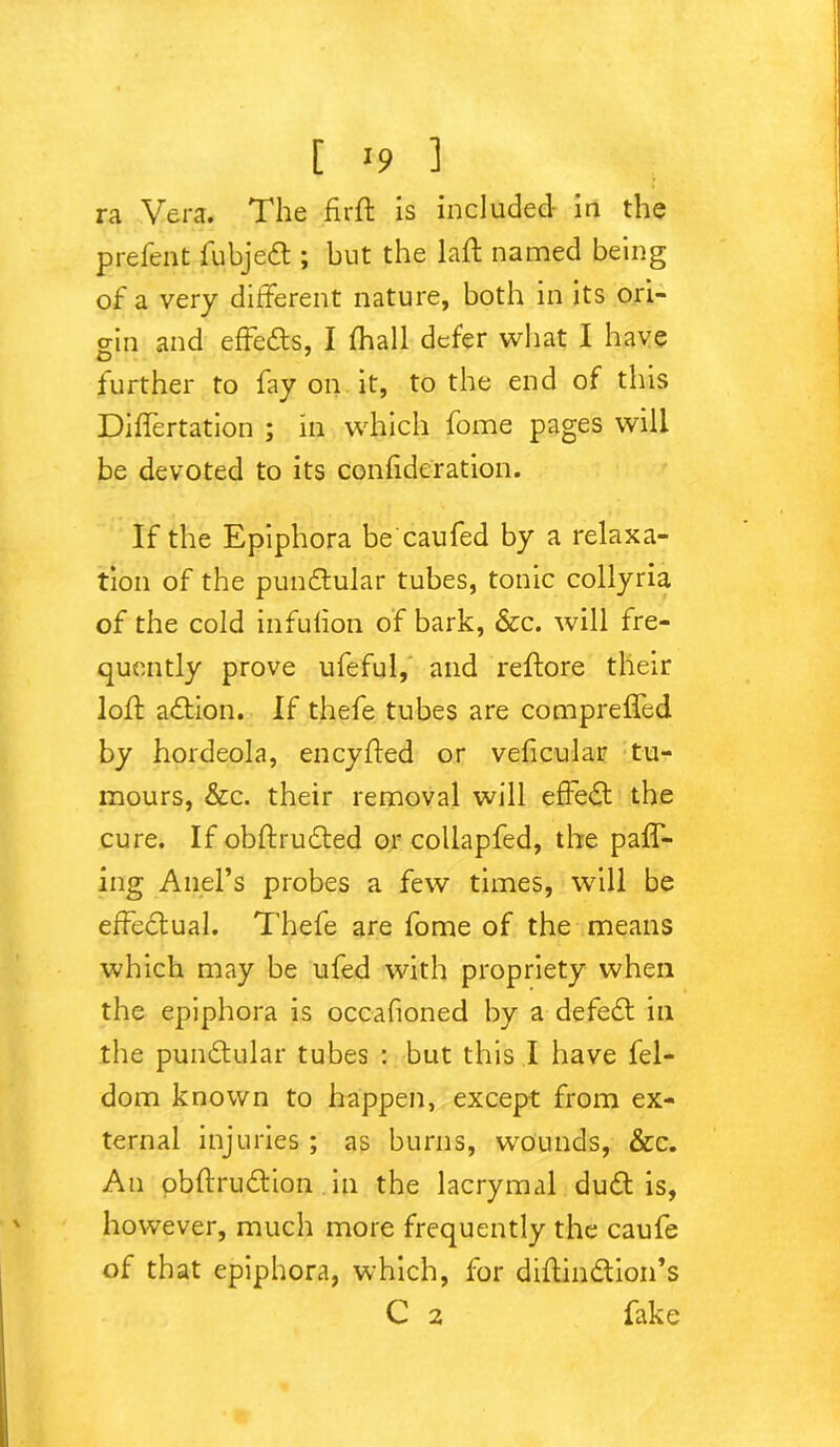 ra Vera. The .firft is included in the prefent fubjett; but the lad named being of a very different nature, both in its ori- gin and effe&s, I fhall defer what I have further to fay on it, to the end of this Diflertation ; in which fome pages will be devoted to its Confideration. If the Epiphora be caufed by a relaxa- tion of the pundtular tubes, tonic collyria of the cold infulion of bark, &c. will fre- quently prove ufeful, and reftore their loft action. If thefe tubes are comprelfed by hordeola, eneyfted or veficular tu- mours, &c. their removal will effedt the cure. If obftrudted or collapfed, the pair- ing Anel’s probes a few times, will be effectual. Thefe are fome of the means which may be ufed with propriety when the epiphora is occafioned by a defeft in the punftular tubes : but this I have fel- dom known to happen, except from ex- ternal injuries ; as burns, wounds, &c. An obftrudtion in the lacrymal duft is, however, much more frequently the caufe of that epiphora, which, for diftin&ion’s C 2 fake