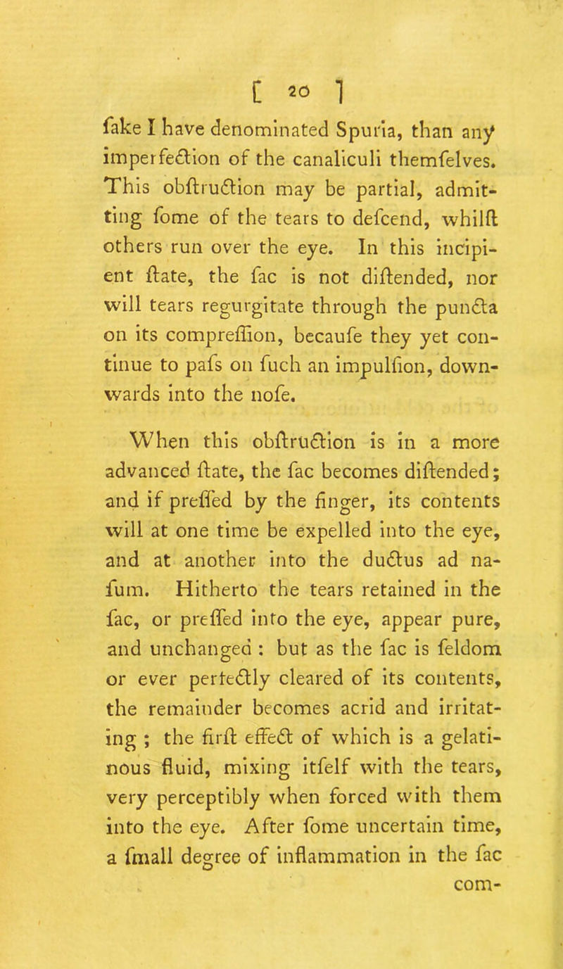 fake I have denominated Spuria, than any imperfection of the canaliculi themfelves. This obftruCtion may be partial, admit- ting fome of the tears to defcend, whilft others run over the eye. In this incipi- ent {fate, the fac is not diftended, nor will tears regurgitate through the punCta on its compreflion, becaufe they yet con- tinue to pafs on fuch an impulfion, down- wards into the nofe. When this obftruCtion is in a more advanced ftate, the fac becomes diftended; and if prefled by the Anger, its contents will at one time be expelled into the eye, and at another into the duCtus ad na- fum. Hitherto the tears retained in the fac, or prefled into the eye, appear pure, and unchanged : but as the fac is feldom or ever perteCtly cleared of its contents, the remainder becomes acrid and irritat- ing ; the firft effeCt of which is a gelati- nous fluid, mixing itfelf with the tears, very perceptibly when forced with them into the eye. After fome uncertain time, a fmall degree of inflammation in the fac com-