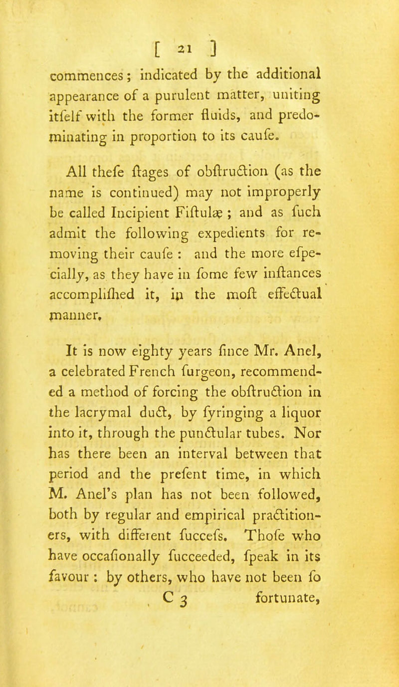 commences; indicated by the additional appearance of a purulent matter, uniting itfelf with the former fluids, and predo- minating in proportion to its caufe. All thefe ftages of obftruCtion (as the name is continued) may not improperly be called Incipient Fibulae; and as fuch admit the following expedients for re- moving their caufe : and the more efpe- cially, as they have in fome few inftances accomphfhed it, ip the moft effectual manner. It is now eighty years flnce Mr. Anel, a celebrated French furgeon, recommend- ed a method of forcing the obftruCtion in the lacrymal duCt, by fyringing a liquor into it, through the punCtular tubes. Nor has there been an interval between that period and the prefent time, in which M. Anel’s plan has not been followed, both by regular and empirical practition- ers, with different fuccefs. Thofe who have occafionally fucceeded, fpeak in its favour: by others, who have not been fo C 3 fortunate,