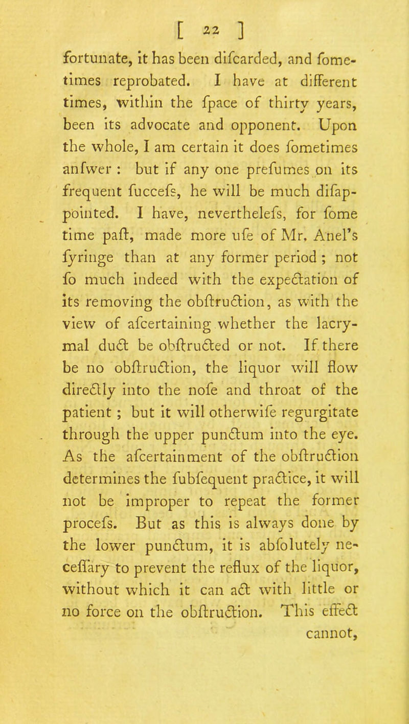 fortunate, it has been difcarded, and fome- times reprobated. I have at different times, within the fpace of thirty years, been its advocate and opponent. Upon the whole, I am certain it does fometimes anfwer : but if any one prefumes on its frequent fuccefs, he will be much difap- pointed. I have, neverthelefs, for fome time pafl, made more ufe of Mr. Ariel’s fyringe than at any former period ; not fo much indeed with the expectation of its removing the obftrudtion, as with the view of afcertaining whether the lacry- mal dudt be obftrudted or not. If there be no obftrudlion, the liquor will flow diredlly into the nofe and throat of the patient ; but it will otherwife regurgitate through the upper pundtum into the eye. As the afcertainment of the obftrudtion determines the fubfequent pradtice, it will not be improper to repeat the former procefs. But as this is always done by the lower pundtum, it is abfolutely ne-* ceflary to prevent the reflux of the liquor, without which it can adt with little or no force on the obftrudtion. This effedt cannot.