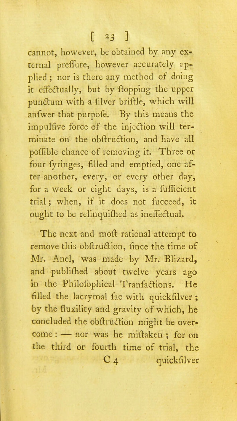 cannot, however, be obtained by any ex- ternal preffure, however accurately ?p- plied ; nor is there any method of doing it effectually, but by {topping the upper pundtum with a filver brittle, which will anfwer that purpofe. By this means the impulfive force of the injection will ter- minate on the obftruCtion, and have all poffible chance of removing it. Three or four fyringes, filled and emptied, one af- ter another, every, or every other day, for a week or eight days, is a fufficient trial; when, if it does not fucceed, it ought to be relinquifhed as ineffectual. The next and moft rational attempt to remove this obftruCtion, fince the time of Mr. Anel, was made by Mr. Blizard, and publifhed about twelve years ago in the Philofophical TranfaCtions. He filled the lacrymal fac with quickfilver ; by the fluxility and gravity of which, he concluded the obftruCtion might be over- come : — nor was he miftaken ; for on the third or fourth time of trial, the C 4 quickfilver