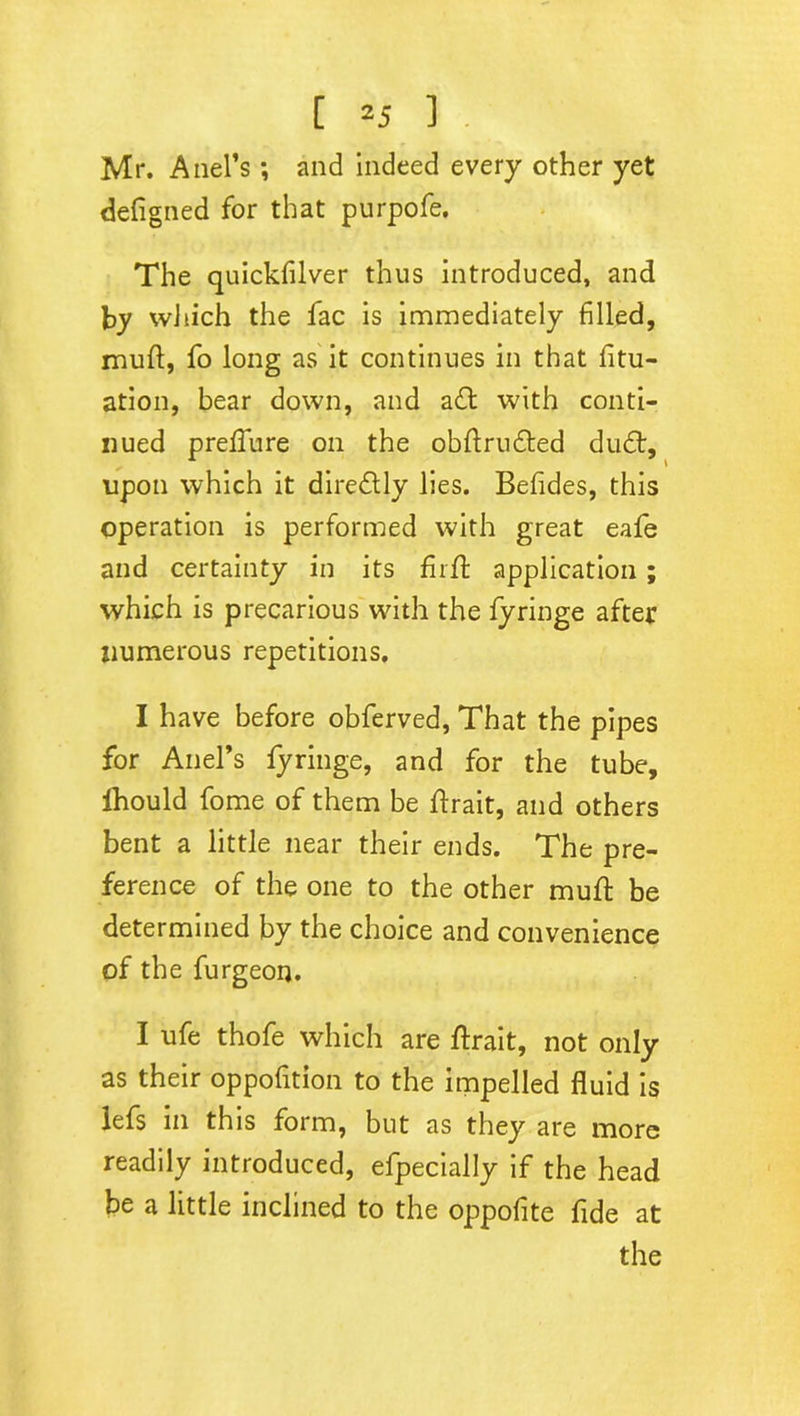 Mr. Anel’s ; and indeed every other yet defigned for that purpofe. The quickfilver thus introduced, and by which the fac is immediately filled, muff, fo long as it continues in that fili- ation, bear down, and awith conti- nued preflure on the obftrudted du£t, upon which it diredtly lies. Befides, this operation is performed with great eafe and certainty in its firfh application ; which is precarious with the fyringe after numerous repetitions. I have before obferved, That the pipes for Anel’s fyringe, and for the tube, Ihould fome of them be ftrait, and others bent a little near their ends. The pre- ference of the one to the other muff be determined by the choice and convenience of the furgeon. I ufe thofe which are ftrait, not only as their oppofition to the impelled fluid is lefs in this form, but as they are more readily introduced, efpecially if the head be a little inclined to the oppofite fide at the