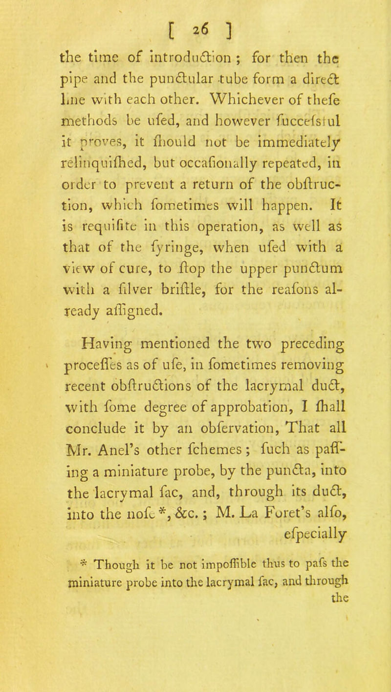 [ *« ] the time of introduction ; for then the pipe and the punCtular -tube form a direct hue with each other. Whichever of thefe methods be ufed, and however fuccefstul it proves, it Should not be immediately relinquished, but occasionally repeated, in order to prevent a return of the obstruc- tion, which fometimes will happen. It is requifite in this operation, as well as that of the Syringe, when ufed with a view of cure, to Stop the upper punCtum with a Silver brittle, for the reafons al- ready ailigned. Having mentioned the two preceding * proceSfes as of ufe, in fometimes removing recent obStru&ions of the lacrymal dudt, with fome degree of approbation, I Shall conclude it by an obfervation, That all Mr. Anel’s other fchemes ; fuch as pall- ing a miniature probe, by the punCta, into the lacrymal fac, and, through its duCt, into the nofe *, &c.; M. La Foret’s alfo, efpecially * Though it be not impofiible thus to pafs the miniature probe into the lacrymal Sac, and through the