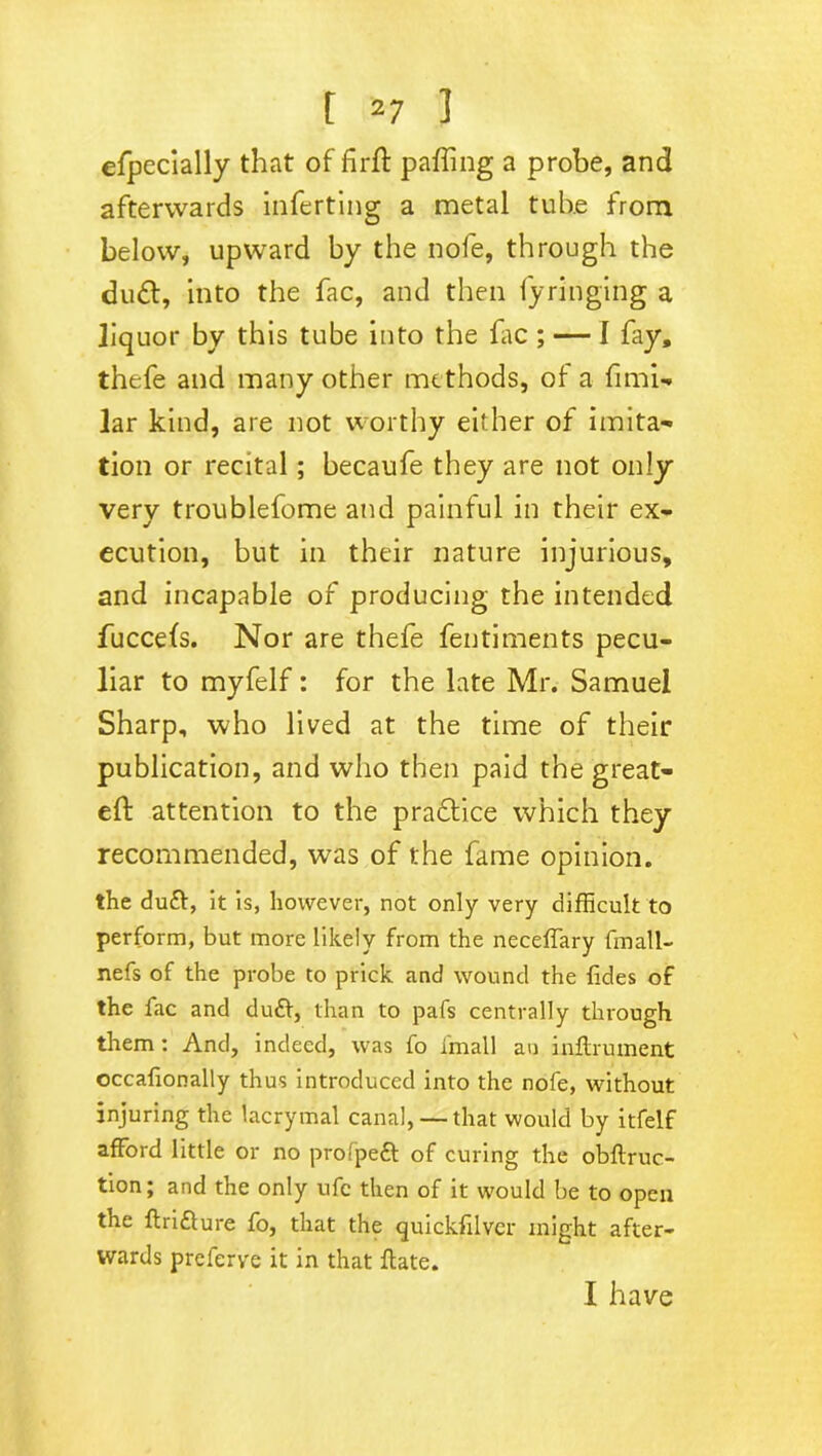 efpecially that of firft paffing a probe, and afterwards inferring a metal tube from below, upward by the nofe, through the du<ft, into the fac, and then fyringing a liquor by this tube into the fac ; — I fay, thefe and many other methods, of a fimi- lar kind, are not worthy either of imita- tion or recital ; becaufe they are not only very troublefome and painful in their ex- ecution, but in their nature injurious, and incapable of producing the intended fuccefs. Nor are thefe fentiments pecu- liar to myfelf: for the late Mr. Samuel Sharp, who lived at the time of their publication, and who then paid the great- eft attention to the pradtice which they recommended, was of the fame opinion. the duft, it is, however, not only very difficult to perform, but more likely from the neceffary fmall- nefs of the probe to prick and wound the {ides of the fac and duff, than to pafs centrally through them: And, indeed, was fo fmall an inflrument occafionally thus introduced into the nofe, without injuring the lacrymal canal, — that would by itfelf afford little or no prolpeft of curing the obftruc- tion; and the only ufc then of it would be to open the ftri&ure fo, that the quickfilver might after- wards preferve it in that ffate. I have