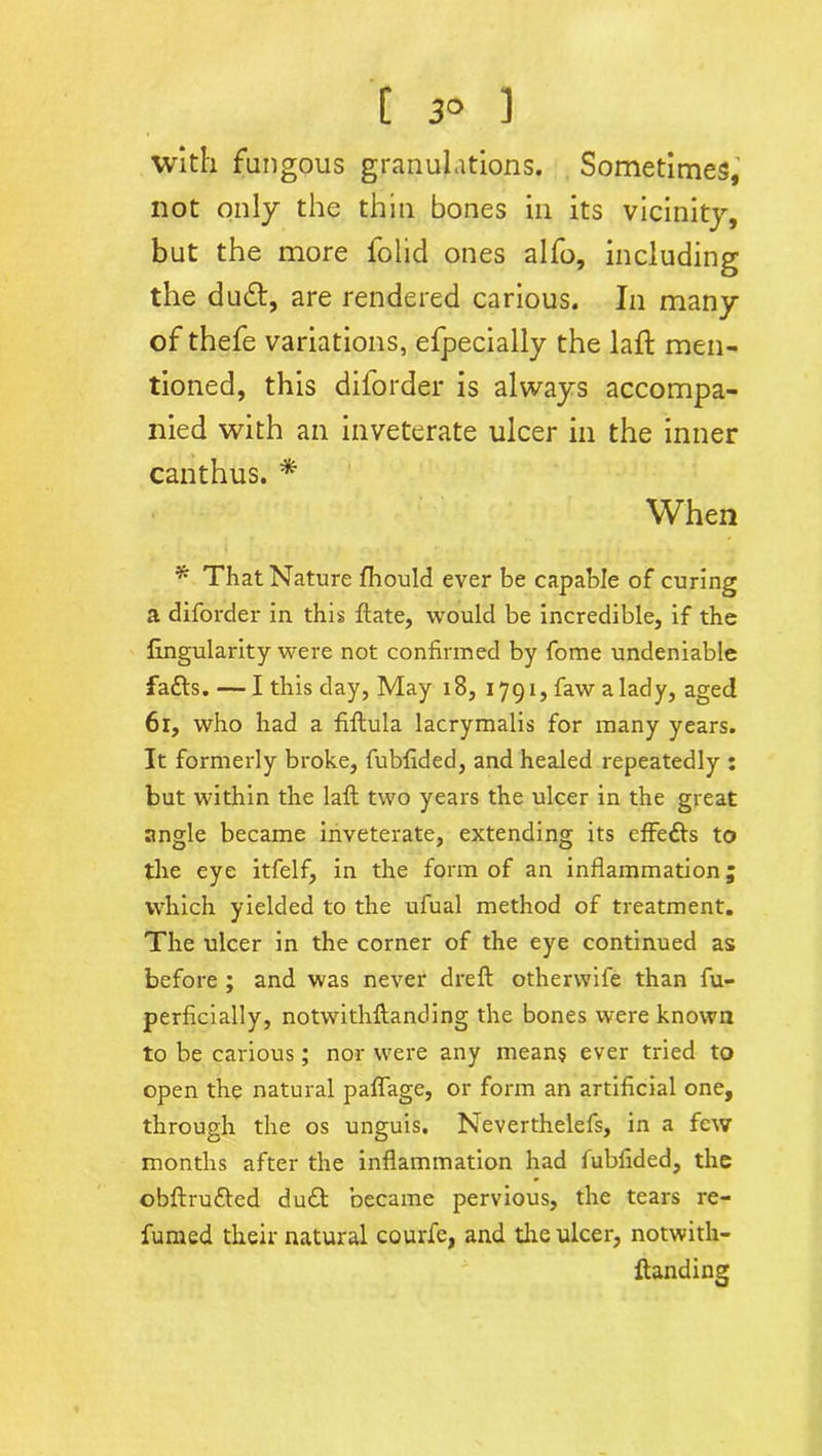 C 3° 1 with fungous granulations. Sometimes, not only the thin bones in its vicinity, but the more folid ones alfo, including the dinSt, are rendered carious. In many of thefe variations, efpecially the laft men- tioned, this diforder is always accompa- nied with an inveterate ulcer in the inner canthus. * When * That Nature fhould ever be capable of curing a diforder in this ftate, would be incredible, if the lingularity were not confirmed by fome undeniable faffs. — I this day, May 18, 1791, faw a lady, aged 61, who had a fiftula lacrymalis for many years. It formerly broke, fubfided, and healed repeatedly : but within the laft two years the ulcer in the great angle became inveterate, extending its effeffs to the eye itfelf, in the form of an inflammation; which yielded to the ufual method of treatment. The ulcer in the corner of the eye continued as before ; and was never dreft otherwife than fu- perficially, notwithftanding the bones were known to be carious; nor were any means ever tried to open the natural paflage, or form an artificial one, through the os unguis. Neverthelefs, in a few months after the inflammation had fubfided, the obftrufted duff became pervious, the tears re- fumed their natural courfe, and the ulcer, notwith- ftanding